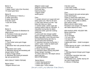 I’m Not a Chef……My Collection from Others
Bahan A.
1 cawan air
1 cawan coklat / koko (Van Hountan)
1/2 cawan gula halus
Bahan B.
250 gm Buttercup (1 Ketul la..)
2 cawan gula halus
2 cawan tepung kek
6 biji telur ayam
1 sudu teh vanilla
Cara:
Bahan A.
1. Bahan A disatukan & diletakkan ke
dalam periuk
2. Panaskan di atas api yang kecil.
3. Kacau sehingga ia likat
4. Biarkan seketika
Bahan B.
1. Pukul butter sama gula hingga
kembang
2. Masukkan telur satu persatu & pukul
lagi..
3. Masukkan esen vanila
4. Masukkan tepung kek berselang seli
dengan bahan A tadi
5. Kacau hingga sekata
6. Masukkan dlm loyang & bakarlah
dgn api yg sederhana
KEK COKLAT TANPA TEPUNG
Bahan bahan :
250gram Almond nuts
250gram caster sugar
250gram cooking chocolate
5 biji putih telur
5 biji kuning telur
175gram butter
sedikit garam
Cara :
1. rendam almond nut, kupas kulit and
bakar pada suhu 180c for 20 minit.
2. kisar halus almond nut tadi. Tapi
kalau tak halus pun takpe.
3. Cairkan butter, caster sugar dan
cooking coklat di atas air mendidih. 4.
masukkan kuning telur ke dalam
campuran butter, gula dan cooking
coklat tadi.
5. pukul putih telur dengan sedikit
garam sehingga kembang. PAstikan
bekas digunakan untuk memukul telur
tuh betul betul kering dan telur tu
dipukul betul betul kembang.
6. masukkan bancuhan kuning telur =
coklat = gula = butter ke dalam putih
teluryang dah kembang.
7. panaskan ketuhar.
8. Kacau adunan hingga sebati.
9. masukkan dalam loyang yang telah
disapu dengan mentega.
10. bakar pada suhu 180 darjah celcius
selma satu jam .
KEK HITAM MANIS
Bahan-Bahan:
1 cawan tepung gandum
1 cawan soft margarine
1 cawan gula 1 sudu ovellete
3 biji telur ayam
1 sudu esen vanilla
2 sudu serbuk coklat van houten
Cara :
Pukul margarie dan gula sampai gebu
(putih kekuningan).
Lepas tu masuk telur sebiji demi
sebiji..Pukul sampai gebu lagi..Lepas
tu, campur esen vanilla & ovellete ,
then serbuk coklat .
Masuk adunan dalam bekas
Panaskan oven sampai 170 degree
dan bakar selama 40 minit..
KEK KUKUS LAPIS HOLIDAY INN
Bahan-bahannya:
10 biji telur
16 oz mentega
1 tin susu manis
1 tin kecil milo
1 botol kecil holick
2 gelas gula halus - (boleh kurangkan
gula)
2 gelas tepung roti marie - (roti diblend)
1 sudu teh esen vanilla
Cara :
1. Mentega dipukul dengan gula hingga
kembang.
2. Kemudian masukkan telur satu
persatu hingga habis.
3. Masukkan susu, vanilla, tepung roti
dan gaul hingga sebati.
4. Adunan ini dibahagi
 