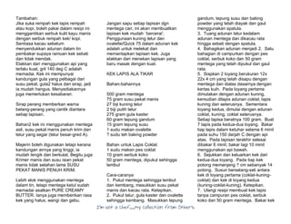 I’m Not a Chef……My Collection from Others
Tambahan:
Jika suka rempah kek lapis rempah
atau kopi, boleh pakai dalam resipi ini
menggantikan serbuk kulit kayu manis
dengan serbuk rempah kek/ kopi.
Sentiasa kacau sebelum
menyendukkan adunan dalam tin
pembakar supaya ramuan kek sebati
dan tidak mendak.
Elakkan dari menggunakan api yang
terlalu kuat, gril 140 deg C adalah
memadai. Kek ini mempunyai
kandungan gula yang pelbagai dari
susu pekat, gula2 halus dan sirap, jadi
ia mudah hangus. Menyediakannya
juga memerlukan kesabaran.
Sirap perang memberkan warna
belang-perang yang cantik diantara
setiap lapisan.
Bahan2 kek ini menggunakan mentega
asli, susu pekat manis penuh krim dan
telur yang segar (telur besar-gred A).
Majerin boleh digunakan tetapi kerana
kandungan airnya yang tinggi, ia
mudah tengik dan berkulat. Begitu juga
Krimer manis dan susu isian pekat
manis tidak setahan lama SUSU
PEKAT MANIS PENUH KRIM.
Lebih elok menggunakan mentega
dalam tin, tetapi mentega ketul sudah
memadai asalkan PURE CREAMY
BUTTER. Ianya juga memberikan rasa
kek yang halus, wangi dan gebu.
Jangan sapu setiap lapisan dgn
mentega cair, ini akan membuatkan
lapisan kek mudah `bercerai'.
Penggunaan kuning telur dan
ovalette/Quick 75 dalam adunan kek
adalah untuk melekat dan
memantapkan lapisan kek. Juga
elakkan dari menekan lapisan yang
baru masak dengan kuat.
KEK LAPIS ALA TIKAR
Bahan-bahannya
500 gram mentega
75 gram susu pekat manis
27 biji kuning telur
2 biji putih telur
275 gram gula kaster
60 gram tepung gandum
15 gram tepung susu
1 sudu makan ovalette
? sudu teh baking powder
Bahan untuk Lapis Coklat
1 sudu makan pes coklat
10 gram serbuk koko
50 gram mentega, dipukul sehingga
lembut
Cara-caranya
1. Pukul mentega sehingga lembut
dan kembang, masukkan susu pekat
manis dan kacau rata. Ketepikan.
2. Pukul telur, gula kaster dan ovalette
sehingga kembang. Masukkan tepung
gandum, tepung susu dan baking
powder yang telah diayak dan gaul
menggunakan spatula.
3. Tuang adunan telur kedalam
adunan mentega dan dikacau rata
hingga sebati dengan spatula.
4. Bahagikan adunan menjadi 2. Satu
bahagian di campurkan dengan pes
coklat, serbuk koko dan 50 gram
mentega yang telah dipukul dan gaul
rata.
5. Siapkan 2 loyang berukuran 12x
22x 4 cm yang telah disapu dengan
mentega dan dialas dasarnya dengan
kertas kuih. Pada loyang pertama
dimulakan dengan adunan kuning,
kemudian dilapis adunan coklat, lapis
kuning dan seterusnya. Sementara
loyang kedua, dimulai dengan adunan
coklat, kuning, coklat seterusnya.
Setiap lapisa beratnya 100 gram. Buat
7 lapis pada kedua-dua loyang. Bakar
tiap lapis dalam ketuhar selama 6 minit
pada suhu 150 darjah C dengan api
atas. Pada lapisan terakhir selesai
dibakar 6 minit, bakar lagi 10 minit
menggunakan api bawah.
6. Sejukkan dan keluarkan kek dari
kedua-dua loyang. Pada tiap kek
potong memanjang ? cm sebanyak 14
potong. Susun berselang-seli antara
kek di loyang pertama (coklat-kuning-
coklat) dan kek di loyang kedua
(kuning-coklat-kuning). Ketepikan.
7. Ulangi resipi membuat kek lapis
tanpa campuran pes coklat, serbuk
koko dan 50 gram mentega. Bakar kek
 