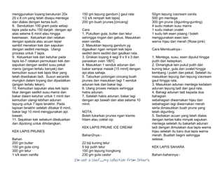 I’m Not a Chef……My Collection from Others
menggunakan loyang berukuran 20x
20 x 8 cm yang telah disapu mentega
dan dialas dengan kertas kuih.
8. Sendukkan 100 gram pada setiap
lapis pada suhu 150 darjah dengan api
atas selama 6 minit atau hingga
keemasan. Keluarkan dan ratakan
dengan spatula atau acuan leper
sambil menekan kek dan sapukan
dengan sedikit mentega. Ulangi
process untuk 7 lapis.
9. Keluarkan kek dari ketuhar pada
lapis ke-7 ratakan permukaan kek dan
sapukan dengan sedikit susu pekat
manis (jangan terlalu banyak) dan
kemudian susun kek lapis tikar yang
telah disediakan tadi. Susun secantik
mungkin dalam loyang dan dipadatkan
(jangan terlalu tekan).
10. Kemudian sapukan atas kek lapis
tikar dengan sedikit susu manis dan
bakar dalam ketuhar untuk 1 minit dan
kemudian ulangi lebihan adunan
tepung untuk 7 lapis terakhir. Pada
lapisan terakhir setelah dibakar 6 minit,
bakar lagi 10 minit menggunakan api
bawah.
11. Sejukkan kek sebelum dikeluarkan
dan dipotong untuk dihidangkan.
KEK LAPIS PRUNES
Bahan
200 gm butter
100 gm gula icing
300 gm telur
1 s/k esen vanilla
150 gm tepung gandum ] gaul rata
1/2 s/k rempah kek lapis]
200 gm buah prunes [cincang]
Cara
1. Pukulkan gula, butter dan telur
sehingga ringan dan gebus. Masukkan
esen vanilla.
2. Masukkan tepung gandum yg
digaulkan ngan rempah kek lapis
sedikit demi sedikit dan gaulkan rata.
3. Griskan loyang 4 segi 9 x 9 x 3 dan
panaskan oven 180'C
4. Masukkan 1 senduk adunan dan
bakar sampai masak [15 minit] dengan
api atas sahaja.
5. Taburkan potongan cincang buah
prunes dan masukkan lagi 1 senduk
adunan kek dan bakar lagi.
6. Ulang proses melapis sehingga
habis adunan.
7. Satelah habis adunan, bakar lagi
dengan api bawah dan atas selama 10
minit.
NOTA:
Boleh tukarkan prunes ngan kismis
hitam atau coklat cip
KEK LAPIS PRUNE ICE CREAM
Bahan2nya:-
22 biji kuning telur
5 biji putih telur
150 gm tepung hongkong
230 gm gula castor
50gm tepung icecream vanila
500 gm mentega
300 gm prune (digunting-gunting)
4 sudu makan susu manis
1 sudu makan ovalet
1 sudu teh esen pisang / boleh
menggunakan esen lain
warna hijau dan merah (Rose pink)
Cara Membuatnya:-
1. Mentega, susu, esen dipulul hingga
putih dan ketepikan.
2. Dimangkuk lain pukul putih dan
kuning telur, gula dan ovalet hingga
kembang / puteh dan pekat. Setelah itu
masukkan tepung dan tepung icecream
gaul hingga rata.
3. Masukkan adunan mentega kedalam
adunan tepung tadi dan gaul rata.
4. Bahagi adunan tadi kepada dua
bahagian
sebahagian diwarnakan hijau dan
sebahagian lagi diwarnakan merah
serta dimasukkan buah prune yang
telah digunting.
5. Sediakan acuan yang telah dialas
dengan kertas kalis minyak sapukan
mentega setelah itu bakarlah adunan
tadi dengan dimulakan dua lapis warna
hijau setelah itu baru dua lapis warna
merah. Buatlah begini sehingga
selesai.
KEK LAPIS SAHARA
Bahan-bahannya:-
 