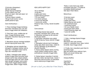 I’m Not a Chef……My Collection from Others
10 biji telur (disejukkan)
500 gm mentega
250gm tepung hongkong
2 sudu makan susu cair
50 gm air sejuk (dari peti sejuk / air
sejuk betul)
2 camca makan ovalette
100 gm buah kurma / prune
sedikit pewarna hijau.
Cara membuatnya :-
1. Pukul mentega hingga kembang
kemudian masukkan susu cair dan
kacau hingga sebati dan ketepikan.
2. Pukul telur, gula, ovallete dan air
sejuk hingga kembang/ pekat
kemudian masukkan tepung dan kacau
hingga rata.
3. Masukkan adunan mentega kedalam
adunan tepung tadi kacau rata.
4. Bahagikan adunan kepada tiga
bahagian 2 bahagian biarkan warna
plain dan 1 bahagian bubuh warna
hijau dan masukkan buah.
5. Bakar 1 bahagian plain selapis
selapis hingga habis kemudian lapis
dengan warna hijau selapis-selapis
buat sehingga habis dan akhir sekali
lapis dengan bahagian warna plain
yang masih tinggal selapis-selapis
hingga habis. Bakar hingga masak.
KEK LAPIS HAPPY DAY
16 oz mentega
10 biji telur
2 gelas gula halus
3 gelas tepung gandum
1 tin susu pekat
1 tin besar serikaya
4 camca teh Nescafe
1 camca teh vanilla
Pewarna hijau, kuning, merah & sedikit
kismis
Cara-caranya:
1. Mentega dipukul dgn gula &
kemudian masukkan telur. Kacau rata.
2. Masukkan serikaya ke dlm adunan
tadi & gaul sebati.
3. Kemudian masukkan susu pekat,
vanilla & tepung. Kacau adunan hingga
rata.
4. Bahagikan adunan kpd 4 bahagian.
setiap satu diberi warna hijau, merah &
kuning. Bahagian yg tak bewarna
dibubuh Nescafe.
5. Kukus setiap lapisan warna, kuning,
merah (ditabur sedikit kismis), hijau,
putih(adunan nescafe) hingga habis.
6. Setiap lapisan masukkan 2 senduk
@ kalau malas nak lapis bnyk, masuk 1
bancuhan warna & kukus. & masukkan
warna seterusnya hingga habis.
*Kalau x suka manis sgt, boleh
kurangkan gula kpd 1 1/2 gelas &
kurangkan sedikit serikaya.
Kek Span Hitam Manis
Bahan2nya:-
10 biji telur ayam
16 oz mentega
2 gelas gula halus
2 gelas tepung naik sendiri
1 tin sederhana kaya
1 botol kecil horlick
1 tin susu Nestle cream
3 botol gula hitam pekat
1 botol browning sugar cair
1 sudu teh vanilla
Cara2 membuatnya:-
1. Gula + mentega dipukul hingga
kembang.
Masukkan telur satu persatu.
Lepas tu, masukkan susu, kaya, horlick
& vanilla. Gaul hingga sebati.
2. Finally, baru masukkan gula hitam &
browning sugar.
Bila dah sebati kukus selama 4 jam.
Make sure acuan ditutup dgn
aluminium foil.
Cheese Muffins
Ingredients
55g butter
200g plain flour
 