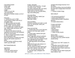 I’m Not a Chef……My Collection from Others
2 tsp baking powder
2 tbsp sugar
1/4 tsp salt
1 tsp paprika
2 eggs
125ml (1/2 cup) milk
1 tsp dried thyme
55g mature Cheddar cheese, cut into 1
cm dice
Cara-cara:
1. Preheat the oven to 190C.
Thickly grease 9 deep muffin tins or
use paper cases.
2. Melt the butter and set aside.
3. Sift together the flour, baking
powder, sugar, salt and paprika.
4. In another bowl, combine the eggs,
milk, melted butter and thyme, and
whisk to blend.
5. Add the milk mixture to the dry
ingredients and stir just until moistened,
do not mix until smooth.
6. Place a heaped spoonfulful of batter
into the prepared cups.
Drop a few pieces of cheese over each,
then top with another spoonful of
batter.
For even baking, half-fill any empty
muffin cups with water
Kek Cokelat Buttermilk
Ingredients:
185g butter
1 sudu teh vanilla essence
1 1/2 cawan castor sugar
4 eggs, separated
3/4 cawan self-raising flour - di ayak
1/3 cawan cocoa - di ayak
3/4 cawan buttermilk (atau susu skim)
300ml carton thickened cream
(boleh skip and use chocolate filling
saja untuk keliling kek).
Chocolate filling:
200g dark chocolate, melted (use
quality chocolate...)
90g butter melted
Cara buat filling:
Combine chocolate and butter in small
bowl, stir until smooth, stand until
spreadable.
Cara-cara buat kek:
1. Grease deep 23cm round cake pan,
basenya cover dgn paper, grease
paper.
2. Cream butter, essence dan gula
until light & fluffy,
beat in egg yolks until just combined.
3. Transfer mixture to large bowl,
stir in tepung dan koko yg telah di ayak
dan buttermilk (atau skim milk).
4. Beat egg whites until soft peaks
form,
lightly fold through cake mixture in 2
batches (ke dalam no. 3)
5. Pour mixture ke dalam baking pan,
bake 180 C selama 1 jam atau until
firm. Turn onto wire rack to cool.
6. Sesudah sejuk, bahagikan kek
kepada 2,
sandwich kek dengan kira-kira 1/2 of
the filling,
the rest of the filling untuk top & keliling
kek (jika tidak menggunakan thickened
cream).
7. Simpan di dalam fridge.
KEK COKLAT
1 3/4 caw tepung gandum ]
1 s/kecil soda bikarbonat ]
1 s/kecil baking powder ] diayakkan
bersama
1/2 cawan serbuk koko ]
2 cawan gula kastor
1 cawan susu cair
1 cawan air panas
3 biji telur
1 s/kecil garam
1 s/kecil vanilla
1` cawan minyak mazola
Aising coklat
250 gm coklat masakan ]
1/2 cawan susu cair ] cairkan secara
double boiling
Cara:
1. Panaskan oven 180' C selama 19
minit.
2. Masukkan semua bahan kecuali
minyak dan pukul selama 15 minit.
3. Masukkan pula minyak mazola dan
pukul lagi 5 minit.
4. Tuangkan adunan dalam loyang dan
bakar selama 1 jam.
 
