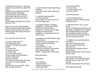 I’m Not a Chef……My Collection from Others
2. Bahagikan dua adunan - satu bhgn
dicampur dgn horlick & satu bhgn koko
& jem.
Sediakan acuan segiempat yg sudah
dialas dgn kertas & mentega.
Lapiskan adunan koko & steam &
acuan ditutup dgn aluminium foil.
Bila masak, baru lapis dgn adunan
horlick.
Buatlah begitu sehingga adunan habis.
Kukus for 2 hrs.
Pada mrk yg malas nak buat lapis2,
adunan tersebut di atas boleh dicampur
kesemua sekali & dikukus spt biasa.
Selalunya saya tak buang putih telur &
use everything.
Kek Lapis Kuch Kuch Hota Hai
10 biji telur ayam (gred A)
11/2 cawan gula halus
200 gram mentega kacang lady's
Choice
1/2 tin kecil milo
1/2 cawan susu cair
1/2 cawan madu
1/2 tin susu pekat manis
150 gram bijan (untuk ditaburkan)
1/2 botol horlick kecil
400 gram mentega
11/2 cawan tepung gandum 'blu horse'
11/2 cawan roti marie (dijadikan
tepung)
pewarna hijau, kuning, coklat...(saya
suka cap star brand tuh)
1. pukul mentega dengan gula hingga
kembang.
masuk telur sebiji sebiji, sambil putar
perlahan.
2. masukkan tepung gandum,
roti..kacau perlahan..
bubuh madu, susu manis, susu cair
dan gaul hingga rata..
3. bahagikan kepada 3 bahagian
bahagian A - dicampurkan dengan
horlick dan buh warna hijau..
bahagian B - dicampurkan mentega
kacang dan warna kuning.
bahagian C - dicampurkan milo dan
warna coklat..
4. sediakan acuan 8x8, lapiskan ngan
kertas minyak...
masukkan adunan bahagian A satu
senduk, dibubuh satu barisan
memanjang...
kemudian B dan C...dan
seterusnya...taburkan bijan atasnya...
kukus sampai masak...ulang
lapisan....hingga habis...dan masak...
Kek Lapis Horlick
Bahan2nya:-
16 oz mentega
10 biji telur ayam
2 gelas tepung gandum
1 gelas gula halus
1 botol horlick (200 g)
1 tin susu manis
1 tin kaya (medium size)
1 sudu teh vanilla
Cara2 membuatnya:-
1. Pukul mentega & gula.
Masukkan telur satu persatu & pukul
hingga kembang.
2. Masukkan horlick, susu, kaya &
vanilla.
Gaul rata & finally tepung. Bila adunan
dah sebati, bahagikan kpd 2 bahagian.
Satu bahagian dibubuh celup hijau,
satu bahagian lagi warna kuning
(tak guna celup pun tak kisah sebab
adunan dah warna kuning).
3. Sediakan acuan yg basementnya
dah diletak.
Lapis warna hijau dan kukus.
Make sure acuan ditutup dgn
aluminium foil.
Bila masak baru lapiskan adunan
warna kuning.
Buatlah hingga adunan habis & kukus
selama 4 jam.
Tips utk kek tahan lama -
lepas dikukus, kek boleh dipanaskan
dlm microwave or oven for 5 - 10
minutes.
Bila dah sejuk simpan dlm peti sejuk.
KEK LAPIS HORLICKS
 