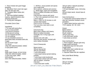 I’m Not a Chef……My Collection from Others
1. Pukul cheese dan gula hingga
kembang.
2. Masukkan fresh cream dan agar-
agar cair dan gaul rata.
3. Tuangkan dalam bekas dan
sejukkan.
4. Jika suka bolihlah letakkan
topping...saperti blueberry atau
sbarang perasa lain.
5. Potong dan hidangkan.
Chocolate Carrot Cake
Ingredients:
1 1/2 cups self-raising flour
1/4 cup cocoa powder
1 tsp ground cinnamon
1/4 tsp ground nutmeg
1/2 cup chopped pecans
1/2 cup sultanas
1/3 cup shredded coconut or
dessicated kalau shredded tidak ada.
3 eggs
3/4 cup brown sugar
1/2 cup oil
125g milk melts/chocolated, melted
3 cups grated carrot
Icing:
250g cream cheese, at room temp
125g milk melts/chocolate, melted
2 cups icing sugar, sifted
extra pecans
extra milk melts/chocolate, melted
Cara:
1. Sift flour, cocoa powder and spices
into a large bowl.
Stir in pecans, sultanas and coconut.
2. Whisk eggs, sugar and oil together.
Blend in melted chocolate until mixture
is smooth.
Fold into flour mixture with carrot.
3. Pour into a greased and lined, 23cm
x 32cm slab tin.
Bake in 160C for 45 minutes or until
cooked when tested.
Cool in tin for 10 minutes.
Turn out onto a wire rack to cool
completely.
Cara buat icing:
Beat cream cheese until creamy.
Blend in melted chocolate.
Gradually mix in icing sugar until
smooth.
Spread over cold cake.
Decorate with pecans, drizzled with
extra melted chocolate.
Carrot Cheesecake
Bahan-bahan: -
300 gm tepung kek
350 gm gula kastor
1 sudu kecil garam
1 sudu besar serbuk penaik (baking
powder)
1 sudu besar soda bicarbonate
1 sudu besar serbuk kulit kayu manis
350 ml marjerin dicairkan
4 biji telur
1 sudu kecil esen vanilla
150 gm walnut dipecah-pecahkan
90 gm kelapa parut
1 tin kecil kepingan nenas dicincang
kasar
250 gm lobak merah diracik halus &
dicelur
Cara membuatnya: -
1. Campurkan semua bahan-bahan di
atas dan masukkan kedalam acuan
pembakar.
2. Bakar dalam ketuhar pada suhu
175°C selama 50 - 60 minit.
Hiasan
Bahan-bahan: -
250 gm keju krim
50 gm marjerin
100 gm gula ising
1 sudu kecil esen vanilla
1 sudu besar jus lemon
Cara membuatnya: -
1. Pukul marjerin dengan gula ising
hingga sedikit kembang.
2. Masukkan keju krim dan pukul
hingga sebati.
3. Masukkan esen vanilla dan jus
lemon dan gaul rata.
4. Sapukan diatas kek dan sejukkan.
Kek Lobak Merah Berkeju
Bahan-Bahan:
250 gm mentega
270 gm gula
 