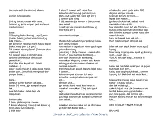 I’m Not a Chef……My Collection from Others
decorate with the almond slivers
Lemon Cheesecake
( ini yg bakar punyer with base...
bukann yg jenis simpan peti ais terus..
medium size )
base:
10 keping biskut kering ...apa2 jenis
( kalau boleh jgn larr letak biskut yg
ada cream...
tak senonoh rasanya nanti kalau dapat
biskut mary pun o.k gak )
1/4 cawan kacang tanah ( blender alus
-optional )
1/4 cawan gajus ( blender alus -
optional )berterabur dlm acuan
pembakar...
kire biler kiter kepal tuh...boleh
melekat... )
gula 1 sudu makan ( kalau suka manis
butter cair...( enuff utk mengepal dier
punyer base)...
Cara...
campur sumer bahan kat atas...
bakar 5-6 mins...jgn sampai angus
lak...
pas dah bakar...letak tepi utk
disejukkan
bahan cake:
2 buku philadelphia cheese...
1 kotak whipping cream ( beli kotak yg
kecik atau pun sedang).
2 bijik telur
1 atau 2 cawan self raise flour
kalau tak der tepung gandum pun
bleh...but kuality tak best sgt arrr )
2 cawan gula icing
1 biji perahan jus lemon n dier punyer
zest sekali
( zest tuh kire macam kulit limau yg
kiter kikis arrr )
cara membuatnyer....
chesse tuh sebaik2 nyer potong 4 atau
pun kecik2 sebab
nak mudah n cepatkan mixer gaul ngan
gula n kembang.
gula icing n phily cheese ...masuk dlm
mixer...n gaul sampai kembang....
biler dah cheese tuh kembang,
masukkan whipping cream satu kotak
sehingga adunan cream cheese tuh
nampak smooth...
then masukkan pulak tepung letak dulu
1 cawan...
kalau nampak adunan tuh very
smoothe...cukup kalau nampak cair
sgt....
tambah sikit....
jgn terlalu hard nanti kek keras n
merekah masukkan 2 biji telur gaul
lagi....
last sekali masukkan air perahan lemon
gaul lagi adunan tuh sampai sumernyer
dah sebati...
letakkan adunan cake tuh ke dlm base
yg kiter dah bakar tadi....
n bake dlm oven pada suhu 180
degree sampai masak...
kirenyer dlm 20-30 minit.....
lepas dah masak....
jgn terus bukak kek..sebab nanti
merekah n tak cantik...
biar dulu dlm oven tuh abt 15 mins....
bukak pintu oven tuh sikit n biar lagi
dlm 10 mins sampai sumer haba dlm
oven tuh abis...
baru lar bawak luar kek nih....
then boleh simpan dlm peti ais
biler kek dah sejuk boleh letak apa2
toping...
blue berry topping atau apa2 yg korang
sker....buah ker....
VOILA! kek dah siap....n sedia di
makan...
kalau tak nak letak apa2 pun ok jugak
but muak sikit arrr...
kalau ada topping tuh best....ummm
topping tuh bleh beli kat kedai kek...
beza antra cheese cake bakar n tak
bakar is kalau bakar...
dier tak moist sgt...
cake tuh just nice utk dimakan n tak
lembik kalau jenis yg tak bakar...
pun nice jugak...tak lembik sgt...
macam korang makan kat secret recipe
tuh....
KEK COKLAT TANPA TELUR
BAHAN2
 