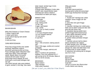 I’m Not a Chef……My Collection from Others
BAHAN-BAHAN
600g Soft Cheeses or Cream Cheese
1 cawan Yoghurt asli
1 cawan gula halus
2 sudu penuh tepung naik sendiri
4 biji telur
2 sudu jus limau
CARA MENYEDIAKAN
Pukul keju hingga lembut dan sedikit
kembang. Masukkan yoghurt,
kemudian gula,tepung dan jus limau.
Pukul sehingga sebati. Masukkan telur
sebiji demi sebiji. Pukul sehingga
sebati. Masak dalam microwave
selama 28 minit pada 'medium'
level,bukak hanya selepas 28 minit.
Ambil garfu cucuk pada bahagian tepi
dan tgh.
Jika masih banyak cake yang melekat
di garfu, tambah 2 minit lagi. Jika masih
tidak masak, tambah lagi 2 minit.
Selamat mencuba.
(Fillings boleh diletakkan di atas cake
setelah cake masak.Biarkan sejuk
beberapa jam dahulu sebelum
dimasukkan ke dalam peti sejuk)
MANGO CAKE
1 cup sugar
1 tsp. cinnamon
2 tsp. baking soda
1/2 tsp. salt
3 eggs, well beaten
1 tsp. vanilla
1 8 oz. can (or fresh) crushed
pineapple
1 1/2 cups chopped mango
1/2 cup chopped walnuts
1/2 cup raisins
2 cups flour
Directions :
Step 1: Mix cinnamon, baking soda &
salt.
Step 2: Mix eggs, vanilla and crushed
pineapple.
Step 3: Mix mangos, walnuts and
raisins.
Step 4: Combine all ingredients
together. Pour into prepared 9"x11"
pan and let sit for 20 minutes. Bake at
350' for 40-45 minutes.
BROWNIES
Bahan-bahan:-
180g mentega
330g coklat masakan
250g gula kaster
4 biji telur
3/4 cawan tepung gandum
kacang walnut yang dicincang kasar
(boleh juga dicampurkan kacang2)
Cara-cara:-
1. 'double boil" mentega dan coklat
masakan. kacau hingga cair dan
angkat
2. pukul telur dan gula hingga
kembang.
3. masukan mentega dan coklat yang
telah cair ke dalam campuran telur dan
gula tadi dan kacau rata.
4. masukkan tepung sedikit demi
sedikit hingga habis kesemuanya.
5. akhir sekali masukkan kacang
walnut tadi dan kacau rata.
6. griskan bekas pembakar dengan
mentega.
7. masukan adunan tadi ke dalam
bekas pembakar dan ratakan.
8. bakar dengan suhu 180 darjah
celcius selama 20 minit. (cucuk adunan
dengan lidi, kalau kek tidak lekat di lidi
bermakna kek itu sudah masak)
9. keluarkan dan potong kek itu dengan
saiz 5cm x 5cm
KEK DURIAN
Bahannya
250 gm butter
225 gm gula kastor
5 biji telor
100 gm isi durian dan dihancurkan
3 sudu makan susu tepung
 