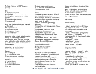I’m Not a Chef……My Collection from Others
Preheat the oven to 350F degrees
(180C)
Sift:
2-1/2 cups plain flour
2 cups sugar
6 tablespoons unsweetened cocoa
powder
2 teaspoons baking soda
1 teaspoon salt
Pour over dry ingredients and mix well
until smooth:
1/2 cup cooking oil
2 teaspoons vanilla
2 tablespoons vinegar
2 cups cold water
walaupun pakai minyak je tapi rasa dia
sedap tak bole rasa pun takde
butter/marg...lepas satu hari rasa dia
akan jadi better, kalau tak letak cuka tu
pun takpa, kalau letak pun takkan rasa
masam kek ni
CHOCOLATE CAKE MOIST
Bahan 1:
3/4 cawan gula
1 1/2 cawan susu kotak
5 keping chocolate masakan
Bahan 2:
3/4 cawan butter
1 1/2 cawan gula
1 sudu teh esen vanilla
3 biji telur
3 cawan tepung naik sendiri
1 1/2 sudu teh soda bikarbonat
3/4 cawan susu kotak
Cara:
1) Masak guna api perlahan Bahan 1
sampai sederhana pekat.
Biarkan sejuk, masukkan esen vanilla.
2) Bancuh soda bikarbonat dengan 4
sudu besar air sejuk.
3) Pukul butter dan gula hingga
kembang.
4) Masukkan telur satu persatu. Kacau
perlahan.
5) Masukkan bancuhan soda
bikarbonat. Kacau sebati.
6) Masukkan tepung dan susu
berselang seli hingga habis. pukul
perlahan.
7) Masukkan Bahan 1. Mix it well.
8) Masukkan adunan kek dalam pan.
Bakar 40 minit, 350 degree.
Chocolate frost cream:
2 keping choc masakan
4 sudu besar butter
1 telur
1) Masak air dalam periuk besar.
2) Pukul telur sedikit. Masukkan choc
masakan dan telur tadi
dalam periuk atau mangkuk kecil.
seeloknya mangkuk tu mangkuk
stainless steel, mudah nak cair
chocolate.
3) letak mangkuk kecil kedalam
mangkuk besar,
kacau semua bahan hingga cair dan
sebati.
kena kacau selalu, takut bergentel.
4) bila dah elok sebati, masukkan
butter dan kacau perlahan.
5) bila dah likat, tuang dan ratakan atas
kek yang dah sejuk.
Kek Coklat
Bahan-bahan :
- tepung gandum naik sendiri / atau
tepung gandum biasa - 2 cawan
- 1 buku butter ( biasa saya guna
buttercup)
- serbuk cokolet (saya guna jenama
van houten ) - 1 cawan
- telor ayam 5/6 biji (kalu besar 5, kalu
kecik, 6 biji)
- gula pasir 1 cawan
- gula halus 1 cawan
- air masak - 1 cawan
- esen vanilla 1 sudu kecil
langkah pertama
- serbuk cokolet ( 1 cawan ) + gula
pasir (1/2 cawan) + air masak ( 1
cawan )
- masukkan dlm satu bekas
- panaskan atas dapur (jgn panas
terus, guna double boiling
- panaskan sampai serbuk cokolet cair
dan jadi pekat sikit..
- tutup api..sejukkan pada suhu bilik.
 