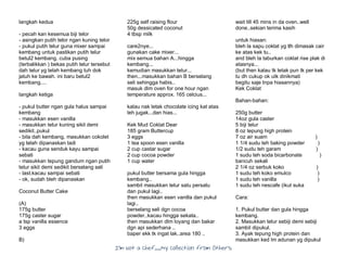 I’m Not a Chef……My Collection from Others
langkah kedua
- pecah kan kesemua biji telor
- asingkan putih telor ngan kuning telor
- pukul putih telur guna mixer sampai
kembang untuk pastikan putih telur
betul2 kembang. cuba pusing
(terbalikkan ) bekas putih telur tersebut
dah telur yg telah kembang tuh dok
jatuh ke bawah. ini baru betul2
kembang....
langkah ketiga
- pukul butter ngan gula halus sampai
kembang
- masukkan esen vanilla
- masukkan telur kuning sikit demi
sedikit..pukul
- bila dah kembang, masukkan cokolet
yg telah dipanaskan tadi
- kacau guna senduk kayu sampai
sebati
- masukkan tepung gandum ngan putih
telur sikit demi sedikit berselang seli
- last.kacau sampai sebati
- ok, sudah bleh dipanaskan
Coconut Butter Cake
(A)
175g butter
175g caster sugar
a tsp vanilla essence
3 eggs
B)
225g self raising flour
50g dessicated coconut
4 tbsp milk
care2nye...
gunakan cake mixer...
mix semua bahan A...hingga
kembang...
kemudian masukkan telur...
then...masukkan bahan B berselang
seli sehingga habis..
masuk dlm oven for one hour ngan
temperature approx. 165 celcius...
kalau nak letak chocolate icing kat atas
leh jugak...dan hias...
Kek Mud Coklat Dear
185 gram Buttercup
3 eggs
1 tea spoon esen vanilla
2 cup castar sugar
2 cup cocoa powder
1 cup water
pukul butter bersama gula hingga
kembang..
sambil masukkan telur satu persatu
dan pukul lagi..
then masukkan esen vanilla dan pukul
lagi..
berselang seli dgn cocoa
powder..kacau hingga sekata..
then masukkan dlm loyang dan bakar
dgn api sederhana ..
baper ekk tk ingat lak..area 180 ..
wait till 45 mins in da oven..well
done..sekian terima kasih
untuk hiasan:
bleh la sapu coklat yg tlh dimasak cair
ke atas kek tu..
and bleh la taburkan coklat rise plak di
atasnya...
(but then kalau tk letak pun tk per kek
tu dh cukup ok utk dinikmati
begitu saje tnpa hiasannya)
Kek Coklat
Bahan-bahan:
250g butter
14oz gula caster
5 biji telur
8 oz tepung high protein
7 oz air suam )
1 1/4 sudu teh baking powder )
1/2 sudu teh garam )
1 sudu teh soda bicarbonate )
bancuh sekali
2 1/4 oz serbuk koko )
1 sudu teh koko emulco )
1 sudu teh vanilla )
1 sudu teh nescafe (ikut suka
Cara:
1. Pukul butter dan gula hingga
kembang.
2. Masukkan telur sebiji demi sebiji
sambil dipukul.
3. Ayak tepung high protein dan
masukkan ked lm adunan yg dipukul
 