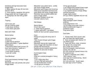 I’m Not a Chef……My Collection from Others
berselang seli dgn bancuhan koko
hingga habis.
4. Bakar selama 40 atau 50 minit dlm
ketuhar 160°C.
5. Untuk topping, masakkan dlm periuk
hingga pekat dan biar hingga suam.
6. Tuang/sapu dia atas kek yg telah
sejuk.
Topping :
1/2 tin susu cair
250 gm cooking coklat
1 sudu besar cornflour
1 sudu besar gula pasir
KEK HATI PARI
Bahan-bahan
454 gm mentega
10 biji telur
2 gelas tepung gandum
3 gelas gula kasar ( 1 gelas dijadikan
gula hangus)
1 Kati kismis hitam/ buah prunne ( Di
kisar halus bersama 1 gelas air )
1 tin susu pekat manis
1 sudu besar browning
1 sudu teh vanilla
Cara Membuat
Pukul gula bersama mentega hingga
kembang.
Masukkan telur satu persatu dan pukul
hingga sebati.
Masukkan susu pekat manis , vanilla
dan kacau hingga sebati.
Masukkan gula hangus dan browning.
Seterusnya masukkan kismis/prunne
yang dikisar dan kacau hingga sebati.
Masukkan tepung sedikit-sedikit dan
kacau hingga sebati.
Masukkan kedalam acuan dan
kukuslah selama 8 jam.
Kek Kelapa
Bahan-Bahan:
6 butir telur ayam
2 cawan tepung gandum
1 cawan gula putih 1 biji kelapa
Sedikit air daun pandan (yang dimesin)
Cara:
Kelapa di buang kulit airnya dan di
sagat.
Telur di pukul dengan gula hingga
kembang.
Masukkan tepung dan kelapa tadi
kacau hingga rata masukkan air daun
pandan tadi secukupnya.
Apabila adunan tersebut telahlembut
bolehlah di canai dan di bakar.
Hummingbird Cake
Bahan:
450g can crushed pineapple in heavy
syrup
1 cup (150g) plain-flour
1/2 cup (75g) self-raising flour
1/2 tsp bicarbonate of soda
1/2 tsp ground cinnamon
1/2 tsp ground ginger
1 cup (200g) firmly packed brown sugar
1/2 cup (45g) dessicated coconut
1 cup mashed banana (2 large (460g)
overripe bananas)
2 eggs, lightly beaten
3/4 cup (180ml) vegetable oil[ corn oil]
Lemon Frosting
200g packaged cream cheese,
softened
2 tsp grated lemon rind
1/2 cup (80g) icing sugar mixture -
sifted (confectioners' sugar or
powdered sugar)
3 tsp lemon juice
Cara bake..
1. Grease deep 19cm square cake
pan, line base with baking paper.
2. Drain pineapple well, reserve 1/4
cup (60ml) syrup.
3. Ayak both flours, soda, cinnamon
dan ginger into a large bowl,
stir in sugar and coconut.
Add the pineapple, reserved syrup,
pisang, telur dan oil,
stir until combined; spread mixture into
the prepared pan.
4. Bake in moderate oven (180C -
190C) selama 1 jam;
cover dgn foil if overbrowning. Stand
cake 10 minutes;
turn onto wire rack. Sudah sejuk,
top cake dgn Lemon Frosting.
 