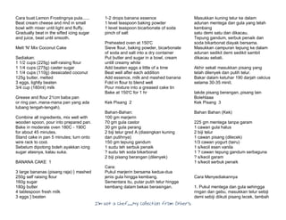 I’m Not a Chef……My Collection from Others
Cara buat Lemon Frostingnya pula......
Beat cream cheese and rind in small
bowl with mixer until light and fluffy.
Gradually beat in the sifted icing sugar
and juice, beat until smooth.
Melt 'N' Mix Coconut Cake
Sediakan:
1 1/2 cups (225g) self-raising flour
1 1/4 cups (275g) caster sugar
1 1/4 cups (110g) dessicated coconut
125g butter, melted
3 eggs, lightly beaten
3/4 cup (180ml) milk
Grease and flour 21cm baba pan
or ring pan..mana-mana pan yang ada
lubang tengah-tengah).
Combine all ingredients, mix well with
wooden spoon, pour into prepared pan.
Bake in moderate oven 180C - 190C
for about 45 minutes.
Stand cake in pan 5 minutes; turn onto
wire rack to cool.
Sebelum dipotong boleh ayakkan icing
sugar atasnya, kalau suka.
BANANA CAKE 1
3 large bananas (pisang raja) } mashed
250g self raising flour
160g sugar
180g butter
4 tablespoon fresh milk
3 eggs } beaten
1-2 drops banana essence
1 level teaspoon baking powder
1 level teaspoon bicarbonate of soda
pinch of salt
Preheated oven at 150'C
Sieve flour, baking powder, bicarbonate
of soda and salt into a dry container
Put butter and sugar in a bowl, cream
untill creamy white
Add beaten eggs a little of a time
Beat well after each addition
Add essence, milk and mashed banana
Fold in flour to blend well
Pour mixture into a greased cake tin
Bake at 150'C for 1 hr
Kek Pisang 2
Bahan-Bahan:
100 gm marjerin
70 gm gula castor
30 gm gula perang
2 biji telur gred A (diasingkan kuning
dan putihnya)
150 gm tepung gandum
1 sudu teh serbuk penaik
? sudu teh soda bikarbonat
2 biji pisang berangan (dilenyek)
Cara:
Pukul marjerin bersama kedua-dua
jenis gula hingga kembang.
Sementara itu, putar putih telur hingga
kembang dalam bekas berasingan.
Masukkan kuning telur ke dalam
adunan mentega dan gula yang telah
kembang
satu demi satu dan dikacau.
Tepung gandum, serbuk penaik dan
soda bikarbonat diayak bersama.
Masukkan campuran tepung ke dalam
adunan sedikit demi sedikit sambil
dikacau sebati.
Akhir sekali masukkan pisang yang
telah dilenyek dan putih telur.
Bakar dalam ketuhar 190 darjah celcius
selama 30-35 minit.
takde pisang berangan..pisang lain
Bolehlaaa
Kek Pisang 3
Bahan Bahan (Kek)
225 gm mentega tanpa garam
1 cawan gula halus
2 biji telur
1 cawan pisang (dilecek)
1/3 cawan yogurt (tairu)
1 s/kecil esen vanila
1 ? cawan tepung gandum serbaguna
? s/kecil garam
1 s/kecil serbuk penaik
Cara Menyediakannya
1. Pukul mentega dan gula sehingga
ringan dan gebu, masukkan telur sebiji
demi sebiji diikuti pisang lecek, tambah
 