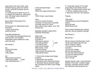 I’m Not a Chef……My Collection from Others
yogurt (tairu) dan esen vanila, ayak
bersama tepung, garam dan serbuk
penaik, masukkan ke dalam adunan
mentega.
2. Tuang adunan ke dalam acuan 22
cm bergris dan bertepung, bakar pada
suhu 180 darjah selsius selama 40
minit, sejukkan.
Bahan Bahan (Aising Keju Krim
Berpisang)
340 gm keju krim (dilembutkan pada
suhu bilik)
1 cawan gula serbuk
sedikit jus lemon
Cara Menyediakannya
1. Pukul keju krim sehingga lembut dan
tidak berbintil bintil sebelum
dimasukkan bahan selebihnya, sapu
pada kek sejuk
kek pisang 4
(A)
230gm gula castor
4 biji telur
1sdb ovallete
(B)
300gm tepung gandum }
1sdt baking powder } ayak
1sdb soda bikarbonat }
(C)
10 biji pisang berangan } blend
bersama
250ml susu segar perasa koko }
(D)
125ml minyak sayur/masak
Cara:-
pukul (A) sampei kembang
masukkan (C),kaco pastu masuk(B)
and lastly masuk (D)..kaco2
lagik..bakaq smpei masak ..suhu 180.
senang kan...
BANANA WALNUT CAKE WITH
CHEESE FROSTING
250g butter
260g gula caster
4 biji telur A
350g tepung gandum )
1tsp baking powder ) ayak
? tsp baking soda )
5g cinnamon powder )
350g pisang - mash
1tsp esen pisang
100g cooking choc-potong dice
100g toasted walnut
1. Pukul butter dengan gula hingga
kembang.
2. Masuk telur satu persatu.
3. Masukkan esen pisang dan pisang.
4. Masukkan tepung yang dah digaul
dgn chocolate dan walnut, gaul hingga
sebati.
5. Tuang dalam bekas 10 inci bulat
yang sudah di alas kertas minyak.
6. Bakar 175 selama lebih kurang 1jam
- 1j 10minit. (bergantung pd oven)
7. Keluarkan dari oven, dan sejukkan.
Topping
100g butter
100g Mascarpone atau Philadelphia
cheese
50g icing sugar
Sedikit lemon juice
Pukul sampai kembang dan sapukan
atas kek. Hias ikut kreativiti masing2.
Kek Pisang 5
Bahan2nya:-
200 gm pisang emas/berangan -lecek
150 gm gula kastor (sbb tak suka
manis, zie guna 130gm)
1/2 sudu teh esen pisang
2 biji telur
1/2 sudu teh ovalette
250 gm tepung gandum
1/2 sudu teh soda bikarbonat
1/2 sudu teh baking powder
125 ml susu segar
100 ml minyak
gaulkan pisang + gula + esen & biarkan
seketika. Pukul telur +ovalette hingga
kembang, masukkan adunan pisang
tadi. Masukkan tepung gandum yg
 