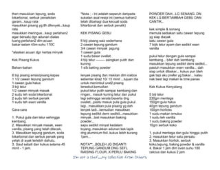 I’m Not a Chef……My Collection from Others
then masukkan tepung, soda
bikarbonat, serbuk penaikdan
garam...kaup rata
masukkan pisang yg tlh dilenyek...kaup
rata
masukkan meringue...kaup perlahan2
agar bersatu dgn adunan diatas
tuang perlahan2 dlm acuan
bakar selam 45m suhu 170C
*alaskan acuan dgn kertas minyak
Kek Pisang Kukus
Bahan-bahan
8 biji pisang emas/pisang kapas
1 1/2 cawan tepung gandum
1 cawan gula halus
3 biji telur
1/2 cawan minyak masak
2 sudu teh soda bikarbonat
2 sudu teh serbuk penaik
1 sudu teh esen vanilla
Cara-cara
1. Pukul gula dan telur sehingga
kembang.
2. Masukkan minyak masak, esen
vanilla, pisang yang telah dilecek.
3. Masukkan tepung gandum, soda
bikarbonat dan serbuk penaik yang
yelah di ayak terlebih dahulu.
3. Gaul sebati dan kukus selama 45
minit - 1 jam.
*Nota : - Ini adalah separuh daripada
sukatan asal resipi ini (semua bahan2
telah dibahagi dua kecuali soda
bikarbonat dan serbuk penaik)
KEK PISANG GEBU
6 biji pisang saiz sederhana
2 cawan tepung gandum
3/4 cawan minyak jagung
1 cawan gula
1 sudu besar ovellet.
4 biji telur -------- asingkan putih dan
kuning
1 s/b baking powder
lenyek pisang dan mskkan dlm icebox
sebentar kira2 10/ 15 minit ...tujuan dia
untuk menimbul urat2 pisang
tersebut.kemudian
pukul telur putih sampai kembang dan
ringan.. masuk kuning telur dan pukul
lagi sehingga serata beserta dng
ovellet...pastu masuk pula gula pukul
lagi...masukkan pula pisang yg dah
lenyek tadi...kemudian masukkan
tepung sedikit demi sedikit...masukkan
minyak...last masukkan baking
powder...
sapu sedikit minyat kedalam
loyang..masukkan adunan kek lapik
dng aluminium foil..kukus lebih kurang
1jam...
NOTA**...BOLEH JG DIGANTI
TEPUNG GANDUM DNG SEFL
RAISING FLOUR..X PERLU BAKING
POWDER DAH...LG SENANG..DN
KEK LG BERTAMBAH GEBU DAN
CANTIK..
kek simple & sonang
memula sediakan satu cawan tepung
yg siap diayak
satu cawan gula
7 bijik telur ayam dan sedikit esen
vanilla
pukul telur dengan gula sampai
kembang... biler dah kembang
masukkan tepung sedikit demi sedikit...
pastuh masukkan esen vanilla... dah
siap untuk dibakar... kukus pun bleh
gak tapi aku prefer yg bakar... kalau
nak best lagi makan la time panas
Kek Kukus Kenyalang
5 biji telur
230gm mentega
150gm gula halus
40gm tepung gandum
100gm horlicks
1 sudu makan emulco
1 sudu teh vanilla
1 sudu baking powder
10gm serbuk koko
1. pukul mentega dan gula hingga putih
2. masukkan telur satu persatu
3. Masukkan horlick, serbuk
koko,tepung, baking powder & vanilla
4. Bakar 1 jam dlm oven suhu 180
celcius dan kukus 2 jam
 