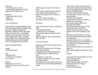 I’m Not a Chef……My Collection from Others
4 biji telur
1/2 tin sedang susu manis
1 gelas tepung gandum or tepung
jagung(struktur lebih halus)
Bahan B
1 paket agar agar (12gm)
3 gelas air
1 gelas gula
Cara membuatnya
Pukul bahan A hingga kembang. rebus
bahan b hingga mendidih. Setelah agar
gara larut, angkat dan tapiskan.
Rehatkan seketika, biarkan agar-agar
jadik suam suam kuku. kemuadian
gaulkan kedua dua bahan A & B dan
putar hingga sebati. Sapu mentega
sedikit pada acuan. Masukkan adunan
kedalam loyang dan bakar dengan
suhu 170 darjah selama 40-45min.
Basic Chocolate Sponge
4 eggs
120g castor sugar
Sift
120g plain flour
1 1/2 tbsp cocoa powder
Pinch of salt
Method
Preheat oven to 170° C.
Grease, flour and line a 20cm round
cake tin.
Whisk eggs and sugar until mixture is
thick.
Fold in flour in batches with a spatula.
Pour batter into the prepared tin.
Bake in preheated oven for about 25
minutes.
Turn out, remove the paper.
Set aside to cool on a wire rack
Kek Span
6 biji telur [guna telur baru n pada suhu
bilik]
175g gula kaster/halus
1 camt Quick 75 or Ovalette
225g tepung paling halus/tepung kek,
diayak
60g mentega cair atau minyak jagung
50ml air sejuk
Cara membuatnya
Alas dua tin bulat 20cm dengan kertas
kalis minyak.
Pukul telur, gula dan Quick 75 hingga
pucat dan kembang.
Kaupbalikkan tepung perlahan-lahan
ke dalam adunan. Jangan dikacau
kuat.
Masukkan air, gaul rata.
Tuangkan mentega cair atau minyak
dan kacau sebati.
Jika terlalu kuat memukulnya, kek akan
menjadi keras kerana tiada gelembung
udara.
fresh cream? beli ler kat kedai fresh
cream atau whipped cream..pukul dgn
gula icing hingga dapat konsistensi yg
sesuai utk dipalit kat kek
let say ko nak buat kek buah2an
buat kek span tu earlier..bior betui2
sejuk seharian..
then baru leh diicingkan
sprinkle sket air dari fruit cocktail tu..
skettt je tau nanti soggy..
pastu sapu selapis cream then
taburkan fruitcocktail..
pastu letak la another layer sprinkel
gak sket kat atas n tepi2 kek..
spread cream menyeluruh..pastu
pipekan cream cam rossette ke ape
ke..
tgh2 kek tu letak lebihan fruit coctail..
nak berkilat..beli agar2 liquid yg dijual
kat kedai kek tu
[guna jeli ladies choice tu pun bleh]..
panaskan kejap bior cair..sejukkan sket
je n sebelum dia mengeras tuang je
atas buah2 tu..
nanti nampak berkilat je cam yg jual kat
bakeri tu..
pastu kene sejukkan semalaman la kek
tu..
siappp!!
nak buat black forest/blueberry pun leh
guna recipe yg sama..
Tuang ke dalam tin.
Bakar serentak pada suhu 180 C
selama 30 minit atau hingga
permukaannya
menganjal bila ditekan.
 