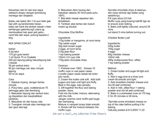 I’m Not a Chef……My Collection from Others
Keluarkan dari tin dan biar sejuk
sebelum disapu dengan jem/aising
mentega dan disajikan.
[kalau nak bakar dlm 1 tin pun bleh gak
tapi pilih yg berdiameter besar..
kalau tak nanti dia lambat masak n bleh
kehilangan gelembung2 udara yg
membuatkan kek span jadi gebu..
nanti bila dah sejuk..potong kepada 2
bhg
KEK SPAN COKLAT
bahan
6 biji telur
175 gm gula kastor
1 s/t Quick 75 or Ovalette
200 gm tepung paling halus/tepung kek
] diayak
30 gm serbuk koko ]
60 gm mentega cair atau minyak
jagung
50 ml air sejuk
Cara
1. Alaskan loyang dengan kertas
minyak.
2. Pukul telur, gula, ovallate/qiuck 75
sehingga gebu dan kembang.
3. Masukkan tepung dan serbuk koko
yg diayakkan dan kaupbalikkan
perlahan.
4. Masukkan air dan kacau rata.
5. Tuangkan minyak atau mentega cair
dan gaul rata lagi.
6. Masukkan dlam loyang dan
bakarkan selama 30 minit pada suhu
180'C.
7. Bila telah masak sejukkan dan
terbalikkan.
8. Tarikkan alas kertas dan bubuh
cream yg disukai.
Chocolate Chip Muffins
Ingredients
115g butter or margarine, at room temp
70g caster sugar
30g dark brown sugar
2 eggs, at room temp
215g plain flour
1 tsp baking powder
125ml (1/2 cup) milk
170g plain chocolate chips
Caranya:
1. Preheat oven 190C. Grease 10
muffin cups or use paper cases
(I prefer paper cases sebab tak kotor
pan nanti).
2. Cream the butter until soft. Add both
sugars and beat until light and fluffy.
Beat in the eggs, satu persatu.
3. Sift together the flour and baking
powder, twice.
Fold into the butter mixture, alternating
with the milk.
Jangan overmix nanti muffin jadi tough
dan berlubang.
Mixture ni nampak lumpy tidak smooth.
4. Divide half the mixture between the
muffin cups.
Sprinkle chocolate chips di atasnya,
dan tutup semula dgn batter yang
selebihnya.
Fill cups about 2/3 full.
Muffin cups yang kosong half-fill dgn air
to ensure even baking.
5. Bake until lightly coloured, around 25
mins.
Let stand 5 mins before turning out.
Cheddar Butter Loaf
Ingredients:
250g butter
150g sugar
4 eggs
80g cheddar cheese
100ml milk
280g multipurpose flour, sifted
1 tsp baking powder
Method:
1. Cream butter and sugar till light and
fluffy.
2. Add in egg (one at a time) and
cream till smooth and light.
3. Add shredded cheddar cheese and
mix till well combined.
4. Add in milk, sifted flour + baking
powder and mix till well combined.
5. Bake in a preheated oven at 170 deg
C for 45 minutes or till done.
*Sprinkle some shredded cheese on
top of the cake before putting it for
baking.
CatLady posted at 6-3-2005 11:22
 