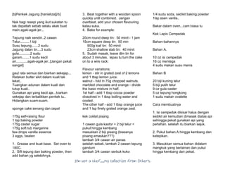 I’m Not a Chef……My Collection from Others
[b]Penkek Jagung [hanieliza][/b]
Nak bagi resepi yang ikut sukatan tu
tak dapatlah sebab selalu akak buat
main agak-agak jer...
Tepung naik sendiri..2 cawan
Telur..........1 biji
Susu tepung.......2 sudu
Jagung dalan tin....3 sudu
gula............2 sudu
garam........1 sudu kecil
air............agak-agak jer..[Jangan pekat
sangat]
gaul rata semua dan biarkan sekejap...
Ratakan butter sikit dalam kuali tak
lekat..
Tuangkan adunan dalam kuali dan
tutup kuali..
Gunakan api yang kecil aje...biarkan
sekejap dan terbalikkan penkek tu..
Hidangkan suam-suam.
sponge cake senang dan cepat
175g self-raising flour
1 tsp baking powder
175g caster sugar
175g soft tub margarine
few drops vanilla essence
3 eggs, beaten
1. Grease and buat base. Set oven to
180C.
2. Sift tepung dan baking powder, then
add bahan yg selebihnya.
3. Beat together with a wooden spoon
quickly until combined. Jangan
overbeat, add your chosen flavouring
kalau suka.
4. Bake for example:
20cm round deep tin: 50 minit - 1 jam
15cm square deep tin: 50 min
900g loaf tin: 50 minit
23cm shallow slab tin: 40 minit
5. Sudah masak, leave dlm tin for
about 3 minutes. lepas tu turn the cake
on to a wire rack:
Flavour variations:
lemon - stir in grated zest of 2 lemons
and 1 tbsp lemon juice.
walnut - fold in 75g chopped walnuts.
marbled chocolate and orange - divide
the basic mixture in half.
1st half - add 1 tbsp cocoa powder
dissolved in 1 tbsp boiling water and
cooled.
The other half - add 1 tbsp orange juice
and 1 tsp finely grated orange zest.
kek coklat pisang
1 cawan gula kastor + 2 biji telur =
pukul hingga kembang
masukkan 2 biji pisang (biasanya
pisang emaskan???)
tambah 3/4 cawan air panas
setelah sebati, tambah 2 cawan tepung
gandum
tambah 3/4 cawan serbuk koko
1/4 sudu soda, sedikit baking powder
1tsp esen vanila..
Bakar dalam oven...cam biasa tu
Kek Lapis Cempedak
Bahan-bahannya
Bahan A.
10 oz isi cempedak
16 oz mentega
4 sudu makan susu manis
Bahan B
20 biji kuning telur
5 biji putih telur
9 oz gula caster
5 oz tepung hongkong
1 sudu makan ovalette
Cara membuatnya
1. Isi cempedak dikisar halus dengan
sedikit air kemudian dimasak diatas api
sehingga pekat gunakan api yang
perlahan. setelah itu biarkan sejuk.
2. Pukul bahan A hingga kembang dan
ketepikan.
3. Masukkan semua bahan didalam
mangkuk yang berlainan dan pukul
hingga kembang dan pekat.
 