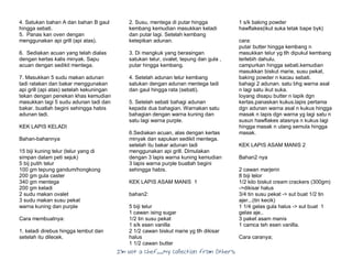 I’m Not a Chef……My Collection from Others
4. Satukan bahan A dan bahan B gaul
hingga sebati.
5. Panas kan oven dengan
menggunakan api grill (api atas).
6. Sediakan acuan yang telah dialas
dengan kertas kalis minyak. Sapu
acuan dengan sedikit mentega.
7. Masukkan 5 sudu makan adunan
tadi ratakan dan bakar menggunakan
api grill (api atas) setelah kekuningan
tekan dengan penekan khas kemudian
masukkan lagi 5 sudu adunan tadi dan
bakar. buatlah begini sehingga habis
adunan tadi.
KEK LAPIS KELADI
Bahan-bahannya
15 biji kuning telur (telur yang di
simpan dalam peti sejuk)
5 bij putih telur
100 gm tepung gandum/hongkong
200 gm gula caster
340 gm mentega
200 gm keladi
2 sudu makan ovalet
3 sudu makan susu pekat
warna kuning dan purple
Cara membuatnya:
1. keladi direbus hingga lembut dan
setelah itu dilecek.
2. Susu, mentega di putar hingga
kembang kemudian masukkan keladi
dan putar lagi. Setelah kembang
ketepikan adunan.
3. Di mangkuk yang berasingan
satukan telur, ovalet, tepung dan gula ,
putar hingga kembang.
4. Setelah adunan telur kembang
satukan dengan adunan mentega tadi
dan gaul hingga rata (sebati).
5. Setelah sebati bahagi adunan
kepada dua bahagian. Warnakan satu
bahagian dengan warna kuning dan
satu lagi warna purple.
6.Sediakan acuan, alas dengan kertas
minyak dan sapukan sedikit mentega.
setelah itu bakar adunan tadi
menggunakan api grill. Dimulakan
dengan 3 lapis warna kuning kemudian
3 lapis warna purple buatlah begini
sehingga habis.
KEK LAPIS ASAM MANIS 1
bahan2:
5 biji telur
1 cawan ising sugar
1/2 tin susu pekat
1 s/k esen vanilla
2 1/2 cawan biskut marie yg tlh dikisar
halus
1 1/2 cawan butter
1 s/k baking powder
hawflakes(ikut suka letak bape byk)
cara:
putar butter hingga kembang n
masukkan telur yg tlh dipukul kembang
terlebih dahulu.
campurkan hingga sebati.kemudian
masukkan biskut marie, susu pekat,
baking powder n kacau sebati.
bahagi 2 adunan. satu bhg warna asal
n lagi satu ikut suka.
loyang disapu butter n lapik dgn
kertas.panaskan kukus.lapis pertama
dgn adunan warna asal n kukus hingga
masak n lapis dgn warna yg lagi satu n
susun hawflakes atasnya n kukus lagi
hingga masak n ulang semula hingga
masak.
KEK LAPIS ASAM MANIS 2
Bahan2 nya
2 cawan marjerin
8 biji telor
1/2 kilo biskut cream crackers (300gm)
->dikisar halus
3/4 tin susu pekat -> sut buat 1/2 tin
ajer...(tin kecik)
1 1/4 gelas gula halus -> sut buat 1
gelas aje..
3 paket asam manis
1 camca teh esen vanilla.
Cara caranya;
 