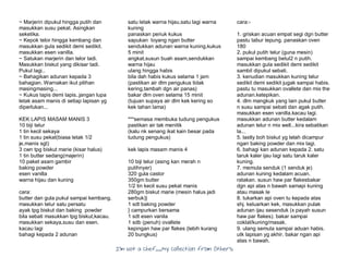 I’m Not a Chef……My Collection from Others
~ Marjerin dipukul hingga putih dan
masukkan susu pekat. Asingkan
seketika.
~ Kepok telor hingga kembang dan
masukkan gula sedikit demi sedikit.
masukkan esen vanilla.
~ Satukan marjerin dan telor tadi.
Masukkan biskut yang dikisar tadi.
Pukul lagi..
~ Bahagikan adunan kepada 3
bahagian. Warnakan ikut pilihan
masingmasing...
~ Kukus lapis demi lapis..jangan lupa
letak asam manis di setiap lapisan yg
diperlukan...
KEK LAPIS MASAM MANIS 3
10 biji telur
1 tin kecil sekaya
1 tin susu pekat(biasa letak 1/2
je,manis sgt)
3 cwn tpg biskut marie (kisar halus)
1 tin butter sedang(majerin)
10 paket asam gambir
baking powder
esen vanilla
warna hijau dan kuning
cara:
butter dan gula pukul sampai kembang.
masukkan telur satu persatu
ayak tpg biskut dan baking powder
bila sebati masukkan tpg biskut,kacau.
masukkan sekaya,susu dan esen.
kacau lagi
bahagi kepada 2 adunan
satu letak warna hijau,satu lagi warna
kuning
panaskan periuk kukus
sapukan loyang ngan butter
sendukkan adunan warna kuning,kukus
5 minit
angkat,susun buah asam,sendukkan
warna hijau
ulang hingga habis
bila dah habis kukus selama 1 jam
(pastikan air dlm pengukus tidak
kering,tambah dgn air panas)
bakar dlm oven selama 15 minit
(tujuan supaya air dlm kek kering so
kek tahan lama)
***semasa membuka tudung pengukus
pastikan air tak menitik
(kalu nk senang ikat kain besar pada
tudung pengukus)
kek lapis masam manis 4
10 biji telur (asing kan merah n
putihnyer)
320 gula castor
350gm butter
1/2 tin kecil susu pekat manis
280gm biskut marie (mesin halus jadi
serbuk)}
1 sdt baking powder
} campurkan bersama
1 sdt esen vanila
1 sdb (penuh) ovallete
kepingan haw par flakes (lebih kurang
20 bungkus)
cara:-
1. griskan acuan empat segi dgn butter
pastu tabur tepung. panaskan oven
180
2. pukul putih telur (guna mesin)
sampai kembang betul2 n putih.
masukkan gula sedikit demi sedikit
sambil dipukul sebati.
3. kenudian masukkan kuning telur
sedikit demi sedikit jugak sampai habis.
pastu tu masukkan ovallete dan mix the
adunan.ketepikan.
4. dlm mangkuk yang lain pukul butter
n susu sampai sebati dan agak putih.
masukkan esen vanilla.kacau lagi.
masukkan adunan butter kedalam
adunan telur n mix well...kira sebatikan
la...
5. lastly boh biskut yg telah dicampur
ngan baking powder dan mix lagi.
6. bahagi kan adunan kepada 2. satu
taruk kaler ijau lagi satu taruk kaler
kuning.
7. memula senduk (1 senduk je)
adunan kuning kedalam acuan.
ratakan. susun haw par flakesbakar
dgn api atas n bawah samapi kuning
atau masak le
8. tukarkan api oven tu kepada atas
shj. keluarkan kek, masukkan pulak
adunan ijau sesenduk (x payah susun
haw par flakes). bakar sampai
coklat/kuning/masak.
9. ulang semula sampai aduan habis.
utk lapisan yg akhir. bakar ngan api
atas n bawah.
 