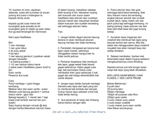 I’m Not a Chef……My Collection from Others
10. kuarkan dr oven..sejukkan
sebentar. pastu leh la kurkan dr acuan.
potong ikut suka n hidangkan la
kepada family anda.
kepada yg tak suka manis leh
kurangkan gula.actually lia dh
kurangkan gula dr resepi yg asal. kalau
ikut yg asal tersangat ler manisnyer.
Kek Lapis Hawflakes
Bhn
1 cwn mentega
1 cwn gula halus
2 sb susu pekat
4 biji telur
1 cwn tepung gandum } ayakkan sekali
dengan b/powder
1 st baking powder }
1 1/2 cwn serbuk biskut marie
2 paket asam Hawflakes (asam duit2 tu
ler)
Esen vanila
Pewarna ikut suka
Cara
Pukul mentega + gula hingga
kembang.
Mskkan telur dan esen vanila - pukul
Mskkan pula tepung gandum + serbuk
biskut marie - gaul rata
Bahagi kepada 2, 1 merah dan 1 lagi
biasa (nak tambah warna2 lain pun
buleh)
Sapu loyang dengan minyak @ alas
dengan kertas.Masukkan adunan biasa
di dalam loyang, masakkan sekejap
lebih kurang 4 min, keluarkan loyang
dari kukusan dan susun asam
hawflakes atas adunan dan curahkan
adunan merah dan masukkan kembali
dalam kukusan dan buatlah berselang
seli sehingga adunan habis.
Tips
1. Jangan terlalu digaul adunan tepung
kerana ini akan membuat adunan
tepung mendap dan tidak kembang.
2. Pandailah mengawal api kerana kek
lapis cepat masak, sekiranya
ditinggalkan kesian hangus kek itu
tidak cantik jadinya.
3. Perlukan kesabaran bila membuat
kek lapis, gagal sekali tidak bererti
gagal selamanya. Kalau gagal cuba
lagi, kali permulaan Diana cuba
membakar Kek Lapis sebanyak 2 kali
gagal dan kali ketiga alhamdullilah kek
cantik dibakar.
4. Jangan sapu terlalu banyak mentega
diantara satu lapis dan lapis yang lain
ini membuat kek lembab dan benyek.
Cukup hanya sapu sekadar untuk kek
tidak terlalu kering.
5. Ikut peraturan di resipi dan timbang
bahan-bahan dengan teliti.
6. Pukul adunan telur dan gula
sehingga betul-betul kembang. Nak
tahu macam mana dia kembang,
angkat adunan senduk dan ia tidak
mudah jatuh, kalau masih cair dan
jatuh pukul lagi sehingga kembang. Ini
paling penting, kalau adunan cair kek
akan jadi tidak lawa dan juga kurang
sedap.
7. Gunakan daya imaginasi dan
creativiti bila membuat kek lapis yang
banyak bentuk dan warna. Bila kita
sabar dan menggunakan daya creativiti
insyallah kek akan menjadi lawa dan
sedap dimakan.
8. Selesai membakar, biarkan kek
betul-betul sejuk dalam loyang sebelum
mengeluarkannya untuk dihidang.
Kepada semua yuk kita kongsi resipi-
resipi kek lapis yang telah dihasilkan.
KEK LAPIS ASAM MANIS ( HAW
FLAKES ) / KEK LAPIS PRUNE
Bahan-Bahannya :
5 putih telur
25 kuning telur
500gm mentega
180gm all purpose cake flour
220gm gula caster
4 sudu makan susu pekat
2 sudu besar ovalette
1 sudu makan pure esen vanilla
Haw flakes secukupnya
 