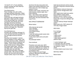 I’m Not a Chef……My Collection from Others
1 tin kek 9" x 9" x 3" gris sekeliling
dengan mentega dan alas dasarnya
dengan kertas kek
Cara Membuatnya :
Pukul mentega, susu dan vanilla
sehingga kembang. Masukkan 100gm
gula. Pukul lagi sehingga gulanya larut.
Ketepikan.
Pukul putih telur sehingga kembang.
Masukkan 120gm gula dan ovalette.
Pukul lagi sehingga rata, masukkan
kuning telur satu persatu dan pukul
sehingga adunannya kembang.
Masukkan adunan mentega kedalam
adunan telur dan pukul pada kelajuan
perlahan sehingga rata. Masukkan
tepung dan gaul rata.
Cara Membakarnya :
Gunakan grill, panaskan sehingga 3.5
untuk kek lapis kemudian panaskan tin
kuih sehingga kertasnya bertukar
warna.
Keluarkan dan tuangkan 1 senduk
adunan kedalam tin dan ratakan. Grill
sehingga warnanya coklat. Setelah itu
tuang 1 senduk adunan diatasnya dan
ratakan. Susun hirisan haw flakes,
jangan terlalu banyak. Selang-selikan
dan jangan terlalu rapat. Grill lagi
sehingga coklat. Ulang lagi dengan
satu lapis plain dan satu lapis
mengandungi haw flakes, sehingga
adunan habis. Bila sampai ke lapisan
terakhir dan bila warna permukaan
menjadi coklat, tutup tin kuih dengan
aluminium foil atau tutup periuk dan
segera buka kepada kepanasan oven
biasa pada suhu 120 癈. Bakar lagi
selama 10 minit.
Apabila sudah masak, keluarkan dan
buka tutupnya, biarkan sejuk, baru
boleh dipotong.
Nota: Haw Flakes boleh digantikan
dengan buah prune tanpa biji yang
dihiris halus, lalu kek dinamakan Kek
Lapis Prune.
KEK APRICOT BERBADAM
Bahan-bahan:
180 g tepung naik sendiri
150 g mentega
100 g gula kastor
100 g aprikot kering
3 biji telur
1 sudu teh baking powder (paras rata)
40 g serbuk badam
2 sudu besar dadih perisa asli (plain
yogurt)
25 g kepingan badam
Cara membuat:
Panaskan oven pada suhu 160'C
Jerang air hingga mendidih.Masukkan
aprikot dan padamkan api, biarkan 15
minit kemudian keluarkan aprikot dan
cincang/kisar halus.
Putar mentega dan gula hingga
kembang. Masukkan telursebiji demi
sebiji. Kacau rata.
Ayak tepung bersama serbuk penaik
kemudian campurkan bersama serbuk
badam.
Kaup balikkan campuran tepung ke
dalam adunan menggunakan sudu
besar.
Akhir sekali bubuh dadih dan aprikot.
Kaup balikkan supaya sebati.
Ratakan adunan di dalam tin lof
berukuran 11 cm x 20 cm yg dialas
kertas kalis minyak dan dilengser dgn
mentega.
Taburkan atasnya dengan kepingan
badam
Bakar pada suhu 160'C selama 45
minit atau hingga masak
KEK HIJAU
8 oz mentega
1 gelas gula
6 telur
1 gelas horlick
1 gelas kaya
1 gelas tepung gandum
pewarna hijau
1- pukul mentega+ gula
2- masukkan telur satu persatu
3- masukkan horlicks, kaya, tepung
dan pewarna - kacau
sebati
4- masuk dalam acuan kukus 3 jam
KEK KEJU GEBU
Bahan-bahan:
 