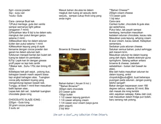 I’m Not a Chef……My Collection from Others
5gm -cocoa powder
3sp - susu cair
1sudu- Gula
Cara- caranye Buat kek
1)Pukul mentega ,gula dan vanila
sampai warnanye light yellow
(anggaran 7 minit)
2)Pecahkan telur 6 biji tu ke dalam satu
mangkuk dan pukul dengan garpu
selama 2 minit .
3)Masukkan telur ke dalam adunan
butter dan pukul selama 1 minit
4)Masukkan tepung yang di ayak
bersame dengan cocoa powder dan
garam ke dalam adunan tadi .
5)Adunan menjadi kental dan buleh lah
tuang ke dalam tin pembakar .
6)Tip: Lapik kan tin dengan grease
proff paper so tepi kek cantik
7)Bakar kek , Suhu 170c dan timing 45
minit .
8)Selepas kek jadi sejuk , potong dua,
bahagian bawah masih seperti biasa
tapi angkat bahagian atas. Tuangkan
cocoa jelly kedalam loyang yang
mengandungi lapisan bawah kek.
Tunggu, at least 1 minit then masukkan
balik lapisan atas .
Lepas kek dah set , bolehlah tuangkan
chocolate glaze icing
CHOCOLATE GLAZE ICING :
220gm - Gula Icing
30 gram cocoa powder
3 sudu air
Masuk bahan dia atas ke dalam
magkuk dan tuang air sesudu demi
sesudu, sampai cukup thick icing yang
anda ingini
Brownie & Cheese Cake
Bahan-bahan ( Acuan 9 inci )
**Bahan Brownie**
300gm dark chocolate
2/3 cawan gula
150gn butter
1 1/2 cawan tepung gandum
1 1/4 cawan whiping cream
1 1/4 cawan sour cream (saya guna
plain yogurt)
2 biji telur
**Bahan Cheese**
250gm cream cheese
1/3 cawan gula
1 biji telur
Cara-cara
Cairkan butter, chocolate & gula atas
api sederhana.
Pukul telur..tak payah sampai
kembang. kemudian masukkan
kedalam adunan chocolate, kacau rata.
Masukkan pula tepung, whiping cream
& sour cream. kacau sebati. Ketepikan
sementara.
Sediakan pula adunan cheese.
Satukan semua bahan, pukul sehingga
jadi macam krim.
Masukkan adunan ke dalam loyang
yang dah digris. Seelok eloknyer guna
springform. Selang selikan antara
brownie & cheese. (sebelah
sebelahkan - bukan dari bawah ke
atas).
Bila dah habis masukkan adunan ke
dalam loyang, ambil
chopstick@sudu@lidi, buat beberapa
pusingan pada adunan. Jangan pusing
lebih2 sangat!!
Bakar dengan kepanasan oven 180
degree celcius, selama 30 minit. Bila
dah masak dia mmg lembik
sikit..sejukkan sekejap. Kalau dah cool,
nak masukkan dalam fridge pun boleh,
baru senang nak potong.
 