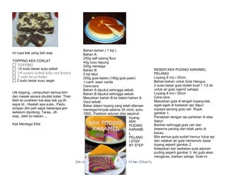 I’m Not a Chef……My Collection from Others
Ini rupa kek yang dah siap
TOPPING KEK COKLAT
 TOPPING
 3-5 sudu besar susu pekat
 1/4 cawan serbuk koko van houten
 2 sudu besar butter
 2 sudu besar susu segar
Utk topping...campurkan semua bhn
dan masak secara double boiler. Then
bleh la curahkan kat atas kek yg dh
sejuk td.. Hiaslah apa suka...Pastu
simpan dlm peti sejuk beberapa jam
sebelum dipotong. Taraa...dh
siap...bleh la makan....
Kek Mentega Elite
Bahan-bahan ( 1 biji )
Bahan A:
250g self raising flour
40g susu tepung
200g mentega
Bahan B:
5 biji telur
200g gula kastor (160g gula pasir)
1 camt. esen vanila
Cara-cara
Bahan A dipukul sehingga sebati.
Bahan B dipukul sehingga sebati.
Masukkan bahan B ke dalam bahan A.
Gaul sebati.
Bakar dalam loyang yang telah dilenser
mentega/minyak selama 35 minit, suhu
180C. Pastikan adunan diisi separuh
loyang.
KEK
PUDING
KARAME
L
PELANG
I STEP
BY STEP
RESEPI KEK PUDING KARAMEL
PELANGI
Loyang 8 inci / 20cm
Bahan-bahan untuk Gula Hangus:
2 sudu besar gula (boleh buat 1 1/2 sb
untuk air gula ngam2 sahaja)
Loyang 8 inci / 20cm
Cara-cara:
Masukkan gula di tengah loyang kek,
agak-agak di kawasan api dapur
supaya senang gula cair. Rujuk
gambar 1.
Panaskan dengan api perlahan di atas
dapur.
Biarkan sehingga gula cair dan
bewarna perang dan tidak perlu di
kacau.
Bila semua gula sudah hancur tutup api
dan ratakan air gula memenuhi dasar
loyang seperti gambar 2.
Ketepikan dan sediakan pula adunan
puding seperti gambar 3. Air gula akan
mengeras, biarkan sahaja. Gula ini
 