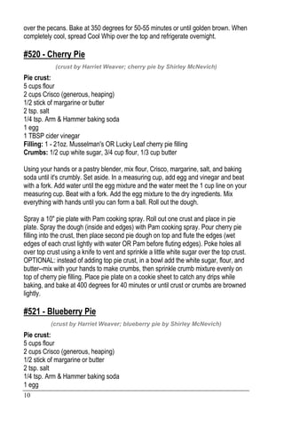 10
over the pecans. Bake at 350 degrees for 50-55 minutes or until golden brown. When
completely cool, spread Cool Whip over the top and refrigerate overnight.
#520 - Cherry Pie
(crust by Harriet Weaver; cherry pie by Shirley McNevich)
Pie crust:
5 cups flour
2 cups Crisco (generous, heaping)
1/2 stick of margarine or butter
2 tsp. salt
1/4 tsp. Arm & Hammer baking soda
1 egg
1 TBSP cider vinegar
Filling: 1 - 21oz. Musselman's OR Lucky Leaf cherry pie filling
Crumbs: 1/2 cup white sugar, 3/4 cup flour, 1/3 cup butter
Using your hands or a pastry blender, mix flour, Crisco, margarine, salt, and baking
soda until it's crumbly. Set aside. In a measuring cup, add egg and vinegar and beat
with a fork. Add water until the egg mixture and the water meet the 1 cup line on your
measuring cup. Beat with a fork. Add the egg mixture to the dry ingredients. Mix
everything with hands until you can form a ball. Roll out the dough.
Spray a 10" pie plate with Pam cooking spray. Roll out one crust and place in pie
plate. Spray the dough (inside and edges) with Pam cooking spray. Pour cherry pie
filling into the crust, then place second pie dough on top and flute the edges (wet
edges of each crust lightly with water OR Pam before fluting edges). Poke holes all
over top crust using a knife to vent and sprinkle a little white sugar over the top crust.
OPTIONAL: instead of adding top pie crust, in a bowl add the white sugar, flour, and
butter--mix with your hands to make crumbs, then sprinkle crumb mixture evenly on
top of cherry pie filling. Place pie plate on a cookie sheet to catch any drips while
baking, and bake at 400 degrees for 40 minutes or until crust or crumbs are browned
lightly.
#521 - Blueberry Pie
(crust by Harriet Weaver; blueberry pie by Shirley McNevich)
Pie crust:
5 cups flour
2 cups Crisco (generous, heaping)
1/2 stick of margarine or butter
2 tsp. salt
1/4 tsp. Arm & Hammer baking soda
1 egg
 