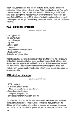 100
sugar, eggs, canola oil and milk--stir and beat until mixed. Pour the applesauce
mixture into the flour mixture--stir until mixed. Add chopped walnuts--stir. Pour half of
the batter into each of the loaf pans. In a bowl add the brown sugar and 1 TBSP
white sugar--stir. Sprinkle the sugar mixture evenly on top of the batter in the loaf
pans. Bake at 350 degrees for 50-60 minutes. Test with a toothpick for doneness. If
the loafs get brown too quick while baking, cover them with foil for the last 20 minutes
of baking.
#698 - Baked Taco Potatoes
(by Shirley McNevich)
4 baking potatoes
1lb. ground chuck
1 tsp. chili powder
1 tsp. salt
1/2 tsp. pepper
1 cup salsa
1/2 cup shredded cheddar cheese
1/4 cup sour cream
Optional--crushed taco chips
Wash the potatoes and prick them all over with a fork. Microwave the potatoes until
tender. While potatoes are baking heat a skillet over medium heat--add beef, chili
powder, salt, and pepper--cook until beef is browned. Add the salsa to the beef--stir
and heat until hot. Cut a slit down the middle of each baked potato. Scoop beef
mixture evenly on each potato, then top each with shredded cheese, sour cream and
crushed taco chips.
#699 - Chicken Marengo
(by Shirley McNevich)
2 TBSP canola oil
2 to 2 1/2 lbs. chicken breasts
1 - 16oz. can whole tomatoes (do not drain)
1/2 cup chopped red peppers
1 clove garlic (finely chopped)
1 envelope Lipton onion mushroom soup mix
In a skillet add canola oil over medium heat--brown chicken breasts on both sides.
Remove browned chicken--set aside. In the same skillet that you browned the
chicken add whole tomatoes, chopped garlic, chopped red peppers and soup mix.
Stir. Cut the chicken into bite sized pieces and add chicken to the tomato mixture--
 