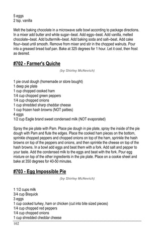 102
5 eggs
2 tsp. vanilla
Melt the baking chocolate in a microwave safe bowl according to package directions.
In a mixer add butter and white sugar--beat. Add eggs--beat. Add vanilla, melted
chocolate--beat. Add buttermilk--beat. Add baking soda and salt--beat. Add cake
flour--beat until smooth. Remove from mixer and stir in the chopped walnuts. Pour
into a greased bread loaf pan. Bake at 325 degrees for 1 hour. Let it cool, then frost
as desired.
#702 - Farmer's Quiche
(by Shirley McNevich)
1 pie crust dough (homemade or store bought)
1 deep pie plate
1 cup chopped cooked ham
1/4 cup chopped green peppers
1/4 cup chopped onions
1 cup shredded sharp cheddar cheese
1 cup frozen hash browns (NOT patties)
4 eggs
1/2 cup Eagle brand sweet condensed milk (NOT evaporated)
Spray the pie plate with Pam. Place pie dough in pie plate, spray the inside of the pie
dough with Pam and flute the edges. Place the cooked ham pieces on the bottom,
sprinkle chopped peppers and chopped onions on top of the ham, sprinkle the hash
browns on top of the peppers and onions, and then sprinkle the cheese on top of the
hash browns. In a bowl add eggs and beat them with a fork. Add salt and pepper to
your taste. Add the condensed milk to the eggs and beat with the fork. Pour egg
mixture on top of the other ingredients in the pie plate. Place on a cookie sheet and
bake at 350 degrees for 40-50 minutes.
#703 - Egg Impossible Pie
(by Shirley McNevich)
1 1/2 cups milk
3/4 cup Bisquick
3 eggs
1 cup cooked turkey, ham or chicken (cut into bite sized pieces)
1/4 cup chopped red peppers
1/4 cup chopped onions
1 cup shredded cheddar cheese
 