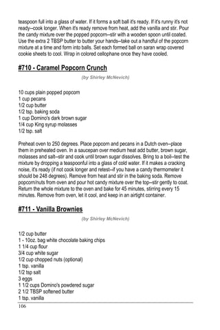 106
teaspoon full into a glass of water. If it forms a soft ball it's ready. If it's runny it's not
ready--cook longer. When it's ready remove from heat, add the vanilla and stir. Pour
the candy mixture over the popped popcorn--stir with a wooden spoon until coated.
Use the extra 2 TBSP butter to butter your hands--take out a handful of the popcorn
mixture at a time and form into balls. Set each formed ball on saran wrap covered
cookie sheets to cool. Wrap in colored cellophane once they have cooled.
#710 - Caramel Popcorn Crunch
(by Shirley McNevich)
10 cups plain popped popcorn
1 cup pecans
1/2 cup butter
1/2 tsp. baking soda
1 cup Domino's dark brown sugar
1/4 cup King syrup molasses
1/2 tsp. salt
Preheat oven to 250 degrees. Place popcorn and pecans in a Dutch oven--place
them in preheated oven. In a saucepan over medium heat add butter, brown sugar,
molasses and salt--stir and cook until brown sugar dissolves. Bring to a boil--test the
mixture by dropping a teaspoonful into a glass of cold water. If it makes a cracking
noise, it's ready (if not cook longer and retest--if you have a candy thermometer it
should be 248 degrees). Remove from heat and stir in the baking soda. Remove
popcorn/nuts from oven and pour hot candy mixture over the top--stir gently to coat.
Return the whole mixture to the oven and bake for 45 minutes, stirring every 15
minutes. Remove from oven, let it cool, and keep in an airtight container.
#711 - Vanilla Brownies
(by Shirley McNevich)
1/2 cup butter
1 - 10oz. bag white chocolate baking chips
1 1/4 cup flour
3/4 cup white sugar
1/2 cup chopped nuts (optional)
1 tsp. vanilla
1/2 tsp salt
3 eggs
1 1/2 cups Domino's powdered sugar
2 1/2 TBSP softened butter
1 tsp. vanilla
 