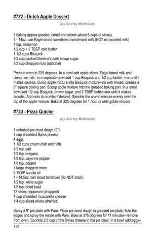 112
#722 - Dutch Apple Dessert
(by Shirley McNevich)
5 baking apples (peeled, cored and sliced--about 5 cups of slices)
1 - 14oz. can Eagle brand sweetened condensed milk (NOT evaporated milk)
1 tsp. cinnamon
1/2 cup + 2 TBSP cold butter
1 1/2 cups Bisquick
1/2 cup packed Domino's dark brown sugar
1/2 cup chopped nuts (optional)
Preheat oven to 325 degrees. In a bowl add apple slices, Eagle brand milk and
cinnamon--stir. In a separate bowl add 1 cup Bisquick and 1/2 cup butter--mix until it
makes crumbs. Dump apple mixture into Bisquick mixture--stir until mixed. Grease a
9" square baking pan. Scoop apple mixture into the greased baking pan. In a small
bowl add 1/2 cup Bisquick, brown sugar, and 2 TBSP butter--mix until it makes
crumbs. Add nuts to crumbs if desired. Sprinkle the crumb mixture evenly over the
top of the apple mixture. Bake at 325 degrees for 1 hour or until golden brown.
#723 - Pizza Quiche
(by Shirley McNevich)
1 unbaked pie crust dough (9")
1 cup shredded Swiss cheese
4 eggs
1 1/2 cups cream (half and half)
1/2 tsp. salt
1/2 tsp. oregano
1/8 tsp. cayenne pepper
1/8 tsp. pepper
1 large chopped onion
2 TBSP canola oil
1 - 14.5oz. can diced tomatoes (do NOT drain)
1/2 tsp. white sugar
1/8 tsp. dried basil
12 slices pepperoni (chopped)
1 cup shredded mozzarella cheese
1/4 cup sliced olives (drained)
Spray a 9" pie plate with Pam. Place pie crust dough in greased pie plate, flute the
edges and spray the inside with Pam. Bake at 375 degrees for 11 minutes--remove
from oven. Sprinkle 2/3 cup of the Swiss cheese in the pie crust. In a bowl add eggs--
 
