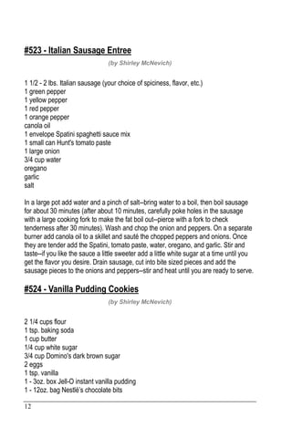 12
#523 - Italian Sausage Entree
(by Shirley McNevich)
1 1/2 - 2 lbs. Italian sausage (your choice of spiciness, flavor, etc.)
1 green pepper
1 yellow pepper
1 red pepper
1 orange pepper
canola oil
1 envelope Spatini spaghetti sauce mix
1 small can Hunt's tomato paste
1 large onion
3/4 cup water
oregano
garlic
salt
In a large pot add water and a pinch of salt--bring water to a boil, then boil sausage
for about 30 minutes (after about 10 minutes, carefully poke holes in the sausage
with a large cooking fork to make the fat boil out--pierce with a fork to check
tenderness after 30 minutes). Wash and chop the onion and peppers. On a separate
burner add canola oil to a skillet and sauté the chopped peppers and onions. Once
they are tender add the Spatini, tomato paste, water, oregano, and garlic. Stir and
taste--if you like the sauce a little sweeter add a little white sugar at a time until you
get the flavor you desire. Drain sausage, cut into bite sized pieces and add the
sausage pieces to the onions and peppers--stir and heat until you are ready to serve.
#524 - Vanilla Pudding Cookies
(by Shirley McNevich)
2 1/4 cups flour
1 tsp. baking soda
1 cup butter
1/4 cup white sugar
3/4 cup Domino's dark brown sugar
2 eggs
1 tsp. vanilla
1 - 3oz. box Jell-O instant vanilla pudding
1 - 12oz. bag Nestlé’s chocolate bits
 