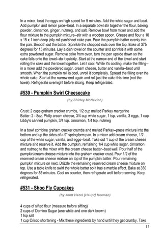 15
In a mixer, beat the eggs on high speed for 5 minutes. Add the white sugar and beat.
Add pumpkin and lemon juice--beat. In a separate bowl stir together the flour, baking
powder, cinnamon, ginger, nutmeg, and salt. Remove bowl from mixer and add the
flour mixture to the pumpkin mixture--stir with a wooden spoon. Grease and flour a 10
x 15 x 1 inch deep jelly roll pan/sheet cake pan. Pour the pumpkin batter evenly into
the pan. Smooth out the batter. Sprinkle the chopped nuts over the top. Bake at 375
degrees for 15 minutes. Lay a dish towel on the counter and sprinkle it with some
extra powdered sugar. Remove cake from oven, turn the pan upside down so the
cake falls onto the towel--do it quickly. Start at the narrow end of the towel and start
rolling the cake and the towel together. Let it cool. While it's cooling, make the filling--
in a mixer add the powdered sugar, cream cheese, butter and vanilla--beat until
smooth. When the pumpkin roll is cool, unroll it completely. Spread the filling over the
whole cake. Start at the narrow end again and roll just the cake this time (not the
towel). Refrigerate overnight before slicing. Keep refrigerated.
#530 - Pumpkin Swirl Cheesecake
(by Shirley McNevich)
Crust: 2 cups graham cracker crumbs, 1/2 cup melted Parkay margarine
Batter: 2 - 8oz. Philly cream cheese, 3/4 cup white sugar, 1 tsp. vanilla, 3 eggs, 1 cup
Libby's canned pumpkin, 3/4 tsp. cinnamon, 1/4 tsp. nutmeg
In a bowl combine graham cracker crumbs and melted Parkay--press mixture into the
bottom and up the sides of a 9" springform pan. In a mixer add cream cheese, 1/2
cup of the white sugar, vanilla, and eggs--beat. Take out 1 cup of the cream cheese
mixture and reserve it. Add the pumpkin, remaining 1/4 cup white sugar, cinnamon
and nutmeg to the mixer with the cream cheese batter--beat well. Pour half of the
pumpkin/cream cheese mixture into the graham cracker crust. Pour 1/2 of the
reserved cream cheese mixture on top of the pumpkin batter. Pour remaining
pumpkin mixture on next. Drizzle the remaining reserved cream cheese mixture on
top. Use a table knife to swirl the whole batter so it has a marble effect. Bake at 350
degrees for 55 minutes. Cool on counter, then refrigerate well before serving. Keep
refrigerated.
#531 - Shoo Fly Cupcakes
(by Aunt Hazel [Haupt] Herman)
4 cups of sifted flour (measure before sifting)
2 cups of Domino Sugar (one white and one dark brown)
1 tsp salt
1 cup Crisco shortening - Mix these ingredients by hand until they get crumby. Take
 