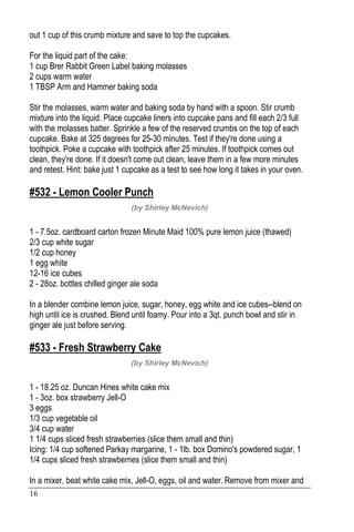 16
out 1 cup of this crumb mixture and save to top the cupcakes.
For the liquid part of the cake:
1 cup Brer Rabbit Green Label baking molasses
2 cups warm water
1 TBSP Arm and Hammer baking soda
Stir the molasses, warm water and baking soda by hand with a spoon. Stir crumb
mixture into the liquid. Place cupcake liners into cupcake pans and fill each 2/3 full
with the molasses batter. Sprinkle a few of the reserved crumbs on the top of each
cupcake. Bake at 325 degrees for 25-30 minutes. Test if they're done using a
toothpick. Poke a cupcake with toothpick after 25 minutes. If toothpick comes out
clean, they're done. If it doesn't come out clean, leave them in a few more minutes
and retest. Hint: bake just 1 cupcake as a test to see how long it takes in your oven.
#532 - Lemon Cooler Punch
(by Shirley McNevich)
1 - 7.5oz. cardboard carton frozen Minute Maid 100% pure lemon juice (thawed)
2/3 cup white sugar
1/2 cup honey
1 egg white
12-16 ice cubes
2 - 28oz. bottles chilled ginger ale soda
In a blender combine lemon juice, sugar, honey, egg white and ice cubes--blend on
high until ice is crushed. Blend until foamy. Pour into a 3qt. punch bowl and stir in
ginger ale just before serving.
#533 - Fresh Strawberry Cake
(by Shirley McNevich)
1 - 18.25 oz. Duncan Hines white cake mix
1 - 3oz. box strawberry Jell-O
3 eggs
1/3 cup vegetable oil
3/4 cup water
1 1/4 cups sliced fresh strawberries (slice them small and thin)
Icing: 1/4 cup softened Parkay margarine, 1 - 1lb. box Domino's powdered sugar, 1
1/4 cups sliced fresh strawberries (slice them small and thin)
In a mixer, beat white cake mix, Jell-O, eggs, oil and water. Remove from mixer and
 