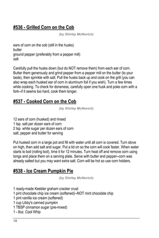 18
#536 - Grilled Corn on the Cob
(by Shirley McNevich)
ears of corn on the cob (still in the husks)
butter
ground pepper (preferably from a pepper mill)
salt
Carefully pull the husks down (but do NOT remove them) from each ear of corn.
Butter them generously and grind pepper from a pepper mill on the butter (to your
taste), then sprinkle with salt. Pull the husks back up and cook on the grill (you can
also wrap each husked ear of corn in aluminum foil if you wish). Turn a few times
while cooking. To check for doneness, carefully open one husk and poke corn with a
fork--if it seems too hard, cook them longer.
#537 - Cooked Corn on the Cob
(by Shirley McNevich)
12 ears of corn (husked) and rinsed
1 tsp. salt per dozen ears of corn
2 tsp. white sugar per dozen ears of corn
salt, pepper and butter for serving
Put husked corn in a large pot and fill with water until all corn is covered. Turn stove
on high, then add salt and sugar. Put a lid on so the corn will cook faster. When water
starts to boil (rolling boil), time it for 12 minutes. Turn heat off and remove corn using
tongs and place them on a serving plate. Serve with butter and pepper--corn was
already salted but you may want extra salt. Corn will be hot so use corn holders.
#538 - Ice Cream Pumpkin Pie
(by Shirley McNevich)
1 ready-made Keebler graham cracker crust
1 pint chocolate chip ice cream (softened)--NOT mint chocolate chip
1 pint vanilla ice cream (softened)
1 cup Libby's canned pumpkin
1 TBSP cinnamon sugar (pre-mixed)
1 - 8oz. Cool Whip
 
