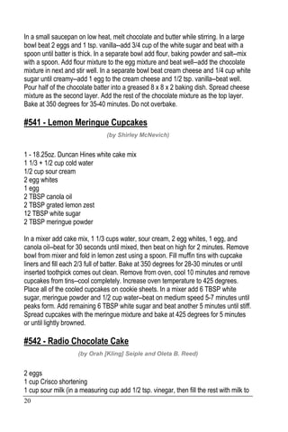 20
In a small saucepan on low heat, melt chocolate and butter while stirring. In a large
bowl beat 2 eggs and 1 tsp. vanilla--add 3/4 cup of the white sugar and beat with a
spoon until batter is thick. In a separate bowl add flour, baking powder and salt--mix
with a spoon. Add flour mixture to the egg mixture and beat well--add the chocolate
mixture in next and stir well. In a separate bowl beat cream cheese and 1/4 cup white
sugar until creamy--add 1 egg to the cream cheese and 1/2 tsp. vanilla--beat well.
Pour half of the chocolate batter into a greased 8 x 8 x 2 baking dish. Spread cheese
mixture as the second layer. Add the rest of the chocolate mixture as the top layer.
Bake at 350 degrees for 35-40 minutes. Do not overbake.
#541 - Lemon Meringue Cupcakes
(by Shirley McNevich)
1 - 18.25oz. Duncan Hines white cake mix
1 1/3 + 1/2 cup cold water
1/2 cup sour cream
2 egg whites
1 egg
2 TBSP canola oil
2 TBSP grated lemon zest
12 TBSP white sugar
2 TBSP meringue powder
In a mixer add cake mix, 1 1/3 cups water, sour cream, 2 egg whites, 1 egg, and
canola oil--beat for 30 seconds until mixed, then beat on high for 2 minutes. Remove
bowl from mixer and fold in lemon zest using a spoon. Fill muffin tins with cupcake
liners and fill each 2/3 full of batter. Bake at 350 degrees for 28-30 minutes or until
inserted toothpick comes out clean. Remove from oven, cool 10 minutes and remove
cupcakes from tins--cool completely. Increase oven temperature to 425 degrees.
Place all of the cooled cupcakes on cookie sheets. In a mixer add 6 TBSP white
sugar, meringue powder and 1/2 cup water--beat on medium speed 5-7 minutes until
peaks form. Add remaining 6 TBSP white sugar and beat another 5 minutes until stiff.
Spread cupcakes with the meringue mixture and bake at 425 degrees for 5 minutes
or until lightly browned.
#542 - Radio Chocolate Cake
(by Orah [Kling] Seiple and Oleta B. Reed)
2 eggs
1 cup Crisco shortening
1 cup sour milk (in a measuring cup add 1/2 tsp. vinegar, then fill the rest with milk to
 
