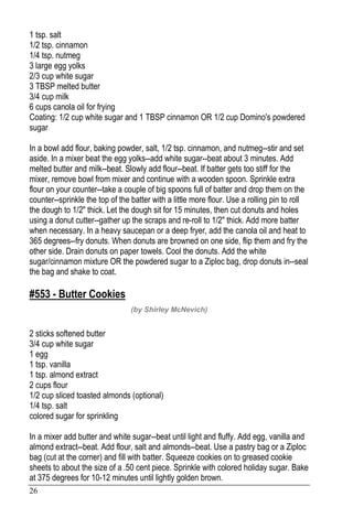 26
1 tsp. salt
1/2 tsp. cinnamon
1/4 tsp. nutmeg
3 large egg yolks
2/3 cup white sugar
3 TBSP melted butter
3/4 cup milk
6 cups canola oil for frying
Coating: 1/2 cup white sugar and 1 TBSP cinnamon OR 1/2 cup Domino's powdered
sugar
In a bowl add flour, baking powder, salt, 1/2 tsp. cinnamon, and nutmeg--stir and set
aside. In a mixer beat the egg yolks--add white sugar--beat about 3 minutes. Add
melted butter and milk--beat. Slowly add flour--beat. If batter gets too stiff for the
mixer, remove bowl from mixer and continue with a wooden spoon. Sprinkle extra
flour on your counter--take a couple of big spoons full of batter and drop them on the
counter--sprinkle the top of the batter with a little more flour. Use a rolling pin to roll
the dough to 1/2" thick. Let the dough sit for 15 minutes, then cut donuts and holes
using a donut cutter--gather up the scraps and re-roll to 1/2" thick. Add more batter
when necessary. In a heavy saucepan or a deep fryer, add the canola oil and heat to
365 degrees--fry donuts. When donuts are browned on one side, flip them and fry the
other side. Drain donuts on paper towels. Cool the donuts. Add the white
sugar/cinnamon mixture OR the powdered sugar to a Ziploc bag, drop donuts in--seal
the bag and shake to coat.
#553 - Butter Cookies
(by Shirley McNevich)
2 sticks softened butter
3/4 cup white sugar
1 egg
1 tsp. vanilla
1 tsp. almond extract
2 cups flour
1/2 cup sliced toasted almonds (optional)
1/4 tsp. salt
colored sugar for sprinkling
In a mixer add butter and white sugar--beat until light and fluffy. Add egg, vanilla and
almond extract--beat. Add flour, salt and almonds--beat. Use a pastry bag or a Ziploc
bag (cut at the corner) and fill with batter. Squeeze cookies on to greased cookie
sheets to about the size of a .50 cent piece. Sprinkle with colored holiday sugar. Bake
at 375 degrees for 10-12 minutes until lightly golden brown.
 