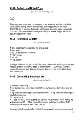 29
#558 - Perfect Hard Boiled Eggs
(by Joan [Redman] Tippett)
eggs
water
Place eggs as a single layer in a saucepan, cover with water and heat until boiling.
Once water is boiling, remove pan from heat and let eggs stand in the water
COVERED for 17 minutes. Drain water off of eggs and run cool water over eggs to
cool them. You can store them in refrigerator for up to a week. If eggs are hard to
peel, the eggs are too fresh.
#559 - Poor Man's Lobster
(by Shirley McNevich)
1 large piece frozen haddock (cut into large pieces)
2 cups water
1 tsp. Old Bay seafood seasoning
1 TBSP vinegar
1 tsp. salt
1/2 tsp. pepper
In a large skillet add salt, pepper, Old Bay, water, vinegar--stir and bring to a boil. Add
haddock and turn heat to low--add a lid and simmer for 15-20 minutes. Turn the
pieces at least once while they are simmering. Serve right out of the skillet. Serve
with melted butter.
#560 - Dream Whip Pudding Cake
(by Shirley McNevich)
1 envelope Dream Whip
1 box Duncan Hines yellow cake mix OR 1 box Duncan Hines devil's food cake mix
3 eggs
1 cup cold water if making the yellow cake mix OR 1 1/4 cup cold water if making the
devil's food cake mix
1/4 cup canola oil
1 - 3.5oz. box Jell-O vanilla pudding and pie filling (NOT instant) if you're making the
yellow cake mix OR 1 - 3.5oz. box Jell-O chocolate pudding and pie filling (NOT
instant) if you're using the devil's food cake mix
In a mixer add all ingredients for the kind of cake you've chosen--beat on low speed
 