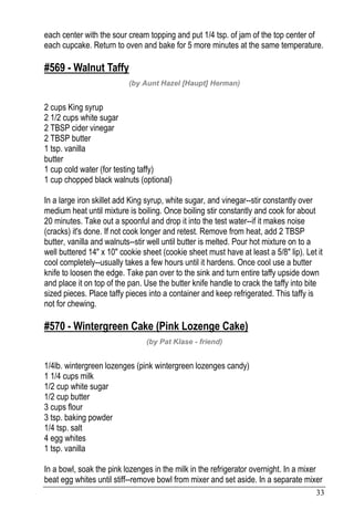 33
each center with the sour cream topping and put 1/4 tsp. of jam of the top center of
each cupcake. Return to oven and bake for 5 more minutes at the same temperature.
#569 - Walnut Taffy
(by Aunt Hazel [Haupt] Herman)
2 cups King syrup
2 1/2 cups white sugar
2 TBSP cider vinegar
2 TBSP butter
1 tsp. vanilla
butter
1 cup cold water (for testing taffy)
1 cup chopped black walnuts (optional)
In a large iron skillet add King syrup, white sugar, and vinegar--stir constantly over
medium heat until mixture is boiling. Once boiling stir constantly and cook for about
20 minutes. Take out a spoonful and drop it into the test water--if it makes noise
(cracks) it's done. If not cook longer and retest. Remove from heat, add 2 TBSP
butter, vanilla and walnuts--stir well until butter is melted. Pour hot mixture on to a
well buttered 14" x 10" cookie sheet (cookie sheet must have at least a 5/8" lip). Let it
cool completely--usually takes a few hours until it hardens. Once cool use a butter
knife to loosen the edge. Take pan over to the sink and turn entire taffy upside down
and place it on top of the pan. Use the butter knife handle to crack the taffy into bite
sized pieces. Place taffy pieces into a container and keep refrigerated. This taffy is
not for chewing.
#570 - Wintergreen Cake (Pink Lozenge Cake)
(by Pat Klase - friend)
1/4lb. wintergreen lozenges (pink wintergreen lozenges candy)
1 1/4 cups milk
1/2 cup white sugar
1/2 cup butter
3 cups flour
3 tsp. baking powder
1/4 tsp. salt
4 egg whites
1 tsp. vanilla
In a bowl, soak the pink lozenges in the milk in the refrigerator overnight. In a mixer
beat egg whites until stiff--remove bowl from mixer and set aside. In a separate mixer
 