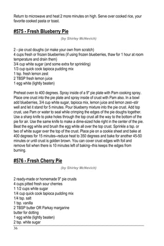 36
Return to microwave and heat 2 more minutes on high. Serve over cooked rice, your
favorite cooked pasta or toast.
#575 - Fresh Blueberry Pie
(by Shirley McNevich)
2 - pie crust doughs (or make your own from scratch)
4 cups fresh or frozen blueberries (if using frozen blueberries, thaw for 1 hour at room
temperature and drain them)
3/4 cup white sugar (and some extra for sprinkling)
1/3 cup quick cook tapioca pudding mix
1 tsp. fresh lemon zest
2 TBSP fresh lemon juice
1 egg white (lightly beaten)
Preheat oven to 400 degrees. Spray inside of a 9" pie plate with Pam cooking spray.
Place one crust into the pie plate and spray inside of crust with Pam also. In a bowl
add blueberries, 3/4 cup white sugar, tapioca mix, lemon juice and lemon zest--stir
well and let it stand for 5 minutes. Pour blueberry mixture into the pie crust. Add top
crust, use Pam or water to seal while crimping the edges of the pie doughs together.
Use a sharp knife to poke holes through the top crust all the way to the bottom of the
pie for air. Use the same knife to make a dime-sized hole right in the center of the pie.
Beat the egg white and brush the egg white all over the top crust. Sprinkle a tsp. or
two of white sugar over the top of the crust. Place pie on a cookie sheet and bake at
400 degrees for 15 minutes--reduce heat to 350 degrees and bake for another 45-50
minutes or until crust is golden brown. You can cover crust edges with foil and
remove foil when there is 10 minutes left of baking--this keeps the edges from
burning.
#576 - Fresh Cherry Pie
(by Shirley McNevich)
2 ready-made or homemade 9" pie crusts
4 cups pitted fresh sour cherries
1 1/2 cups white sugar
1/4 cup quick cook tapioca pudding mix
1/4 tsp. salt
1 tsp. vanilla
2 TBSP butter OR Parkay margarine
butter for dotting
1 egg white (lightly beaten)
2 tsp. white sugar
 