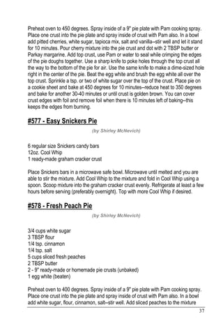 37
Preheat oven to 450 degrees. Spray inside of a 9" pie plate with Pam cooking spray.
Place one crust into the pie plate and spray inside of crust with Pam also. In a bowl
add pitted cherries, white sugar, tapioca mix, salt and vanilla--stir well and let it stand
for 10 minutes. Pour cherry mixture into the pie crust and dot with 2 TBSP butter or
Parkay margarine. Add top crust, use Pam or water to seal while crimping the edges
of the pie doughs together. Use a sharp knife to poke holes through the top crust all
the way to the bottom of the pie for air. Use the same knife to make a dime-sized hole
right in the center of the pie. Beat the egg white and brush the egg white all over the
top crust. Sprinkle a tsp. or two of white sugar over the top of the crust. Place pie on
a cookie sheet and bake at 450 degrees for 10 minutes--reduce heat to 350 degrees
and bake for another 30-40 minutes or until crust is golden brown. You can cover
crust edges with foil and remove foil when there is 10 minutes left of baking--this
keeps the edges from burning.
#577 - Easy Snickers Pie
(by Shirley McNevich)
6 regular size Snickers candy bars
12oz. Cool Whip
1 ready-made graham cracker crust
Place Snickers bars in a microwave safe bowl. Microwave until melted and you are
able to stir the mixture. Add Cool Whip to the mixture and fold in Cool Whip using a
spoon. Scoop mixture into the graham cracker crust evenly. Refrigerate at least a few
hours before serving (preferably overnight). Top with more Cool Whip if desired.
#578 - Fresh Peach Pie
(by Shirley McNevich)
3/4 cups white sugar
3 TBSP flour
1/4 tsp. cinnamon
1/4 tsp. salt
5 cups sliced fresh peaches
2 TBSP butter
2 - 9" ready-made or homemade pie crusts (unbaked)
1 egg white (beaten)
Preheat oven to 400 degrees. Spray inside of a 9" pie plate with Pam cooking spray.
Place one crust into the pie plate and spray inside of crust with Pam also. In a bowl
add white sugar, flour, cinnamon, salt--stir well. Add sliced peaches to the mixture
 