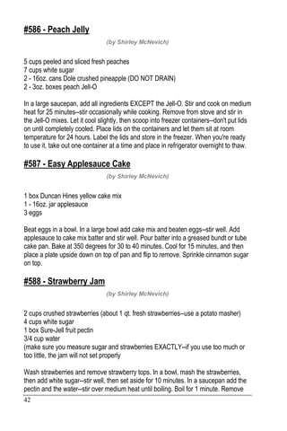 42
#586 - Peach Jelly
(by Shirley McNevich)
5 cups peeled and sliced fresh peaches
7 cups white sugar
2 - 16oz. cans Dole crushed pineapple (DO NOT DRAIN)
2 - 3oz. boxes peach Jell-O
In a large saucepan, add all ingredients EXCEPT the Jell-O. Stir and cook on medium
heat for 25 minutes--stir occasionally while cooking. Remove from stove and stir in
the Jell-O mixes. Let it cool slightly, then scoop into freezer containers--don't put lids
on until completely cooled. Place lids on the containers and let them sit at room
temperature for 24 hours. Label the lids and store in the freezer. When you're ready
to use it, take out one container at a time and place in refrigerator overnight to thaw.
#587 - Easy Applesauce Cake
(by Shirley McNevich)
1 box Duncan Hines yellow cake mix
1 - 16oz. jar applesauce
3 eggs
Beat eggs in a bowl. In a large bowl add cake mix and beaten eggs--stir well. Add
applesauce to cake mix batter and stir well. Pour batter into a greased bundt or tube
cake pan. Bake at 350 degrees for 30 to 40 minutes. Cool for 15 minutes, and then
place a plate upside down on top of pan and flip to remove. Sprinkle cinnamon sugar
on top.
#588 - Strawberry Jam
(by Shirley McNevich)
2 cups crushed strawberries (about 1 qt. fresh strawberries--use a potato masher)
4 cups white sugar
1 box Sure-Jell fruit pectin
3/4 cup water
(make sure you measure sugar and strawberries EXACTLY--if you use too much or
too little, the jam will not set properly
Wash strawberries and remove strawberry tops. In a bowl, mash the strawberries,
then add white sugar--stir well, then set aside for 10 minutes. In a saucepan add the
pectin and the water--stir over medium heat until boiling. Boil for 1 minute. Remove
 