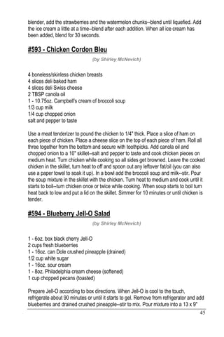 45
blender, add the strawberries and the watermelon chunks--blend until liquefied. Add
the ice cream a little at a time--blend after each addition. When all ice cream has
been added, blend for 30 seconds.
#593 - Chicken Cordon Bleu
(by Shirley McNevich)
4 boneless/skinless chicken breasts
4 slices deli baked ham
4 slices deli Swiss cheese
2 TBSP canola oil
1 - 10.75oz. Campbell's cream of broccoli soup
1/3 cup milk
1/4 cup chopped onion
salt and pepper to taste
Use a meat tenderizer to pound the chicken to 1/4" thick. Place a slice of ham on
each piece of chicken. Place a cheese slice on the top of each piece of ham. Roll all
three together from the bottom and secure with toothpicks. Add canola oil and
chopped onion to a 10" skillet--salt and pepper to taste and cook chicken pieces on
medium heat. Turn chicken while cooking so all sides get browned. Leave the cooked
chicken in the skillet, turn heat to off and spoon out any leftover fat/oil (you can also
use a paper towel to soak it up). In a bowl add the broccoli soup and milk--stir. Pour
the soup mixture in the skillet with the chicken. Turn heat to medium and cook until it
starts to boil--turn chicken once or twice while cooking. When soup starts to boil turn
heat back to low and put a lid on the skillet. Simmer for 10 minutes or until chicken is
tender.
#594 - Blueberry Jell-O Salad
(by Shirley McNevich)
1 - 6oz. box black cherry Jell-O
2 cups fresh blueberries
1 - 16oz. can Dole crushed pineapple (drained)
1/2 cup white sugar
1 - 16oz. sour cream
1 - 8oz. Philadelphia cream cheese (softened)
1 cup chopped pecans (toasted)
Prepare Jell-O according to box directions. When Jell-O is cool to the touch,
refrigerate about 90 minutes or until it starts to gel. Remove from refrigerator and add
blueberries and drained crushed pineapple--stir to mix. Pour mixture into a 13 x 9"
 