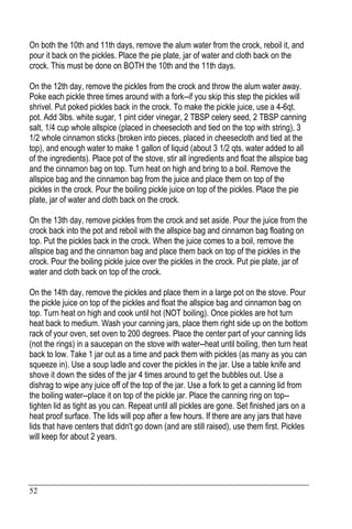 52
On both the 10th and 11th days, remove the alum water from the crock, reboil it, and
pour it back on the pickles. Place the pie plate, jar of water and cloth back on the
crock. This must be done on BOTH the 10th and the 11th days.
On the 12th day, remove the pickles from the crock and throw the alum water away.
Poke each pickle three times around with a fork--if you skip this step the pickles will
shrivel. Put poked pickles back in the crock. To make the pickle juice, use a 4-6qt.
pot. Add 3lbs. white sugar, 1 pint cider vinegar, 2 TBSP celery seed, 2 TBSP canning
salt, 1/4 cup whole allspice (placed in cheesecloth and tied on the top with string), 3
1/2 whole cinnamon sticks (broken into pieces, placed in cheesecloth and tied at the
top), and enough water to make 1 gallon of liquid (about 3 1/2 qts. water added to all
of the ingredients). Place pot of the stove, stir all ingredients and float the allspice bag
and the cinnamon bag on top. Turn heat on high and bring to a boil. Remove the
allspice bag and the cinnamon bag from the juice and place them on top of the
pickles in the crock. Pour the boiling pickle juice on top of the pickles. Place the pie
plate, jar of water and cloth back on the crock.
On the 13th day, remove pickles from the crock and set aside. Pour the juice from the
crock back into the pot and reboil with the allspice bag and cinnamon bag floating on
top. Put the pickles back in the crock. When the juice comes to a boil, remove the
allspice bag and the cinnamon bag and place them back on top of the pickles in the
crock. Pour the boiling pickle juice over the pickles in the crock. Put pie plate, jar of
water and cloth back on top of the crock.
On the 14th day, remove the pickles and place them in a large pot on the stove. Pour
the pickle juice on top of the pickles and float the allspice bag and cinnamon bag on
top. Turn heat on high and cook until hot (NOT boiling). Once pickles are hot turn
heat back to medium. Wash your canning jars, place them right side up on the bottom
rack of your oven, set oven to 200 degrees. Place the center part of your canning lids
(not the rings) in a saucepan on the stove with water--heat until boiling, then turn heat
back to low. Take 1 jar out as a time and pack them with pickles (as many as you can
squeeze in). Use a soup ladle and cover the pickles in the jar. Use a table knife and
shove it down the sides of the jar 4 times around to get the bubbles out. Use a
dishrag to wipe any juice off of the top of the jar. Use a fork to get a canning lid from
the boiling water--place it on top of the pickle jar. Place the canning ring on top--
tighten lid as tight as you can. Repeat until all pickles are gone. Set finished jars on a
heat proof surface. The lids will pop after a few hours. If there are any jars that have
lids that have centers that didn't go down (and are still raised), use them first. Pickles
will keep for about 2 years.
 