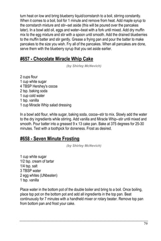 79
turn heat on low and bring blueberry liquid/cornstarch to a boil, stirring constantly.
When it comes to a boil, boil for 1 minute and remove from heat. Add maple syrup to
the cornstarch mixture and stir--set aside (this will be poured over the pancakes
later). In a bowl add oil, eggs and water--beat with a fork until mixed. Add dry muffin
mix to the egg mixture and stir with a spoon until smooth. Add the drained blueberries
to the muffin batter and stir gently. Grease a frying pan and pour the batter to make
pancakes to the size you wish. Fry all of the pancakes. When all pancakes are done,
serve them with the blueberry syrup that you set aside earlier.
#657 - Chocolate Miracle Whip Cake
(by Shirley McNevich)
2 cups flour
1 cup white sugar
4 TBSP Hershey's cocoa
2 tsp. baking soda
1 cup cold water
1 tsp. vanilla
1 cup Miracle Whip salad dressing
In a bowl add flour, white sugar, baking soda, cocoa--stir to mix. Slowly add the water
to the dry ingredients while stirring. Add vanilla and Miracle Whip--stir until mixed and
smooth. Pour batter into a greased 9 x 13 cake pan. Bake at 375 degrees for 25-30
minutes. Test with a toothpick for doneness. Frost as desired.
#658 - Seven Minute Frosting
(by Shirley McNevich)
1 cup white sugar
1/2 tsp. cream of tartar
1/4 tsp. salt
3 TBSP water
2 egg whites (UNbeaten)
1 tsp. vanilla
Place water in the bottom pot of the double boiler and bring to a boil. Once boiling,
place top pot on the bottom pot and add all ingredients in the top pan. Beat
continuously for 7 minutes with a handheld mixer or rotary beater. Remove top pan
from bottom pan and frost your cake.
 