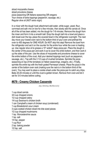 89
sliced mozzarella cheese
sliced provolone cheese
pizza seasoning OR Italians seasoning OR oregano
Your choice of extra toppings (pepperoni, sausage, etc.)
Regular olive oil (NOT extra virgin)
In a mixer with the dough hook attachment add water, white sugar, yeast, flour,
cornmeal and salt--mix on low for a few minutes, then slowly add the canola oil. Once
all of the oil has been added, mix the dough for 7-8 minutes. Remove the dough from
the mixer and form it into a smooth ball. Drop the dough ball into a bowl and place a
dish towel over the top--place the covered bowl in the refrigerator overnight. The next
day move your lowest oven rack to the bottom third of your oven and preheat the
oven to 450 degrees for ONE HOUR. Do NOT skip this step! Remove the bowl from
the refrigerator and set it on the counter for the entire hour while the oven is heating
up. Use regular olive oil to grease a 15" wide/2" deep pizza pan. Place the dough in
the center of the pizza pan and work it out to cover the entire bottom, and then work it
up the sides of the pan. Use the slices of mozzarella and provolone cheese to cover
the entire bottom of the crust. Add your desired toppings next (such as pepperoni,
sausage, etc.). Top with the 3 1/2 cups of crushed tomatoes. Sprinkle the pizza
seasoning on top of the tomatoes (or Italian seasonings, oregano, etc.). Finally,
sprinkle the entire top with the fresh grated Parmesan cheese. Place the pizza in the
center of the bottom oven rack (making sure the rack is in the bottom third of the
oven). You may want to place a cookie sheet under the pizza pan to catch any drips.
Bake 20-25 minutes or until the crust is golden brown. Remove from oven and let it
set for 3-5 minutes before cutting.
#679 - Creamy Chicken Casserole
(by Shirley McNevich)
1 cup diced carrots
3/4 cup chopped onions
1/2 cup chopped celery
1/4 cup Swanson's chicken broth
1 can Campbell's cream of chicken soup (condensed)
1 cup Breakstone's sour cream
3 cups cooked chicken diced into bite sized pieces
1/2 cup chopped mushrooms
1 tsp. Worcestershire sauce
1 tsp. salt
1/4 tsp. pepper
1 cup flour
2 tsp. baking powder
1/2 tsp. salt
 