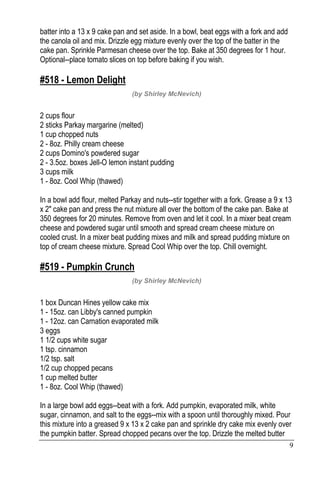 9
batter into a 13 x 9 cake pan and set aside. In a bowl, beat eggs with a fork and add
the canola oil and mix. Drizzle egg mixture evenly over the top of the batter in the
cake pan. Sprinkle Parmesan cheese over the top. Bake at 350 degrees for 1 hour.
Optional--place tomato slices on top before baking if you wish.
#518 - Lemon Delight
(by Shirley McNevich)
2 cups flour
2 sticks Parkay margarine (melted)
1 cup chopped nuts
2 - 8oz. Philly cream cheese
2 cups Domino's powdered sugar
2 - 3.5oz. boxes Jell-O lemon instant pudding
3 cups milk
1 - 8oz. Cool Whip (thawed)
In a bowl add flour, melted Parkay and nuts--stir together with a fork. Grease a 9 x 13
x 2" cake pan and press the nut mixture all over the bottom of the cake pan. Bake at
350 degrees for 20 minutes. Remove from oven and let it cool. In a mixer beat cream
cheese and powdered sugar until smooth and spread cream cheese mixture on
cooled crust. In a mixer beat pudding mixes and milk and spread pudding mixture on
top of cream cheese mixture. Spread Cool Whip over the top. Chill overnight.
#519 - Pumpkin Crunch
(by Shirley McNevich)
1 box Duncan Hines yellow cake mix
1 - 15oz. can Libby's canned pumpkin
1 - 12oz. can Carnation evaporated milk
3 eggs
1 1/2 cups white sugar
1 tsp. cinnamon
1/2 tsp. salt
1/2 cup chopped pecans
1 cup melted butter
1 - 8oz. Cool Whip (thawed)
In a large bowl add eggs--beat with a fork. Add pumpkin, evaporated milk, white
sugar, cinnamon, and salt to the eggs--mix with a spoon until thoroughly mixed. Pour
this mixture into a greased 9 x 13 x 2 cake pan and sprinkle dry cake mix evenly over
the pumpkin batter. Spread chopped pecans over the top. Drizzle the melted butter
 