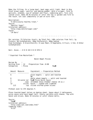 Make the filling: In a large bowl, beat eggs until light. Beat in Big
Chief brown sugar, vanilla, and baking powder. With a scraper, fold in
apricots, almonds, cup of oatmeal and flour, combining well. Turn into
cooled crust. Bake 30-35 minutes or until the top is golden and firm to
the touch. Let cool completely in pan on wire rack.
Description:
"A deliciously healthy treat."
Source:
"Monitor Sugar"
S(Internet address):
"http://www.monitorsugar.com/"
Yield:
"24 Bars"
- - - - - - - - - - - - - - - - - - -
Per serving: 73 Calories (kcal); 4g Total Fat; (48% calories from fat); 1g
Protein; 9g Carbohydrate; 10mg Cholesterol; 46mg Sodium
Food Exchanges: 0 Grain(Starch); 0 Lean Meat; 0 Vegetable; 0 Fruit; 1 Fat; 0 Other
Carbohydrates
Nutr. Assoc. : 0 0 0 222 0 0 0 970 0
* Exported from MasterCook *
Bacon Bagel Pizzas
Recipe By :
Serving Size : 12 Preparation Time :0:00
Categories : Pizza Rag�
Amount Measure Ingredient -- Preparation Method
-------- ------------ --------------------------------
6 plain bagels -- split and toasted
OR
6 whole wheat bagels -- split and toasted
1 14-ounce jar Rag Pizza Quick Sauce�
2 cups shredded sharp Cheddar cheese (8 oz.)
12 slices bacon -- cooked and crumbled
1/2 cup sliced stuffed green olives
Preheat oven to 375 degrees F.
Place toasted bagel halves on baking sheet. Spoon about 2 tablespoons
pizza sauce onto each bagel half. Evenly sprinkle with cheese. Top with
bacon and olives. Bake 15 minutes or until cheese melts.
Source:
"Rag "�
S(Internet address):
"http://www.eat.com/index.html"
T(Baking Time):
"0:15"
 