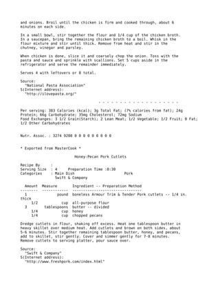 and onions. Broil until the chicken is firm and cooked through, about 6
minutes on each side.
In a small bowl, stir together the flour and 1/4 cup of the chicken broth.
In a saucepan, bring the remaining chicken broth to a boil. Whisk in the
flour mixture and stir until thick. Remove from heat and stir in the
chutney, vinegar and parsley.
When chicken is done, slice it and coarsely chop the onion. Toss with the
pasta and sauce and sprinkle with scallions. Set 5 cups aside in the
refrigerator and serve the remainder immediately.
Serves 4 with leftovers or 8 total.
Source:
"National Pasta Association"
S(Internet address):
"http://ilovepasta.org/"
- - - - - - - - - - - - - - - - - - -
Per serving: 383 Calories (kcal); 3g Total Fat; (7% calories from fat); 24g
Protein; 66g Carbohydrate; 35mg Cholesterol; 72mg Sodium
Food Exchanges: 3 1/2 Grain(Starch); 2 Lean Meat; 1/2 Vegetable; 1/2 Fruit; 0 Fat;
1/2 Other Carbohydrates
Nutr. Assoc. : 3274 9208 0 0 0 0 0 0 0 0 0
* Exported from MasterCook *
Honey-Pecan Pork Cutlets
Recipe By :
Serving Size : 4 Preparation Time :0:30
Categories : Main Dish Pork
Swift & Company
Amount Measure Ingredient -- Preparation Method
-------- ------------ --------------------------------
1 pound boneless Armour Trim & Tender Pork cutlets -- 1/4 in.
thick
1/2 cup all-purpose flour
3 tablespoons butter -- divided
1/4 cup honey
1/4 cup chopped pecans
Dredge cutlets in flour, shaking off excess. Heat one tablespoon butter in
heavy skillet over medium heat. Add cutlets and brown on both sides, about
5-6 minutes. Stir together remaining tablespoon butter, honey, and pecans,
add to skillet, stir gently. Cover and simmer gently for 7-8 minutes.
Remove cutlets to serving platter, pour sauce over.
Source:
"Swift & Company"
S(Internet address):
"http://www.freshpork.com/index.html"
 