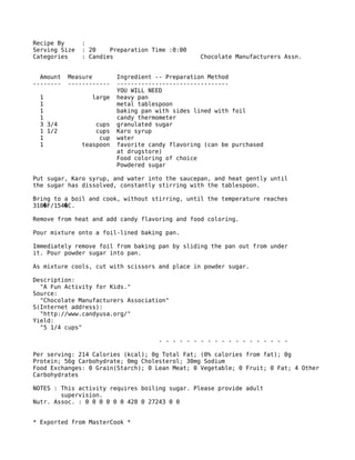 Recipe By :
Serving Size : 20 Preparation Time :0:00
Categories : Candies Chocolate Manufacturers Assn.
Amount Measure Ingredient -- Preparation Method
-------- ------------ --------------------------------
YOU WILL NEED
1 large heavy pan
1 metal tablespoon
1 baking pan with sides lined with foil
1 candy thermometer
3 3/4 cups granulated sugar
1 1/2 cups Karo syrup
1 cup water
1 teaspoon favorite candy flavoring (can be purchased
at drugstore)
Food coloring of choice
Powdered sugar
Put sugar, Karo syrup, and water into the saucepan, and heat gently until
the sugar has dissolved, constantly stirring with the tablespoon.
Bring to a boil and cook, without stirring, until the temperature reaches
310 F/154 C.� �
Remove from heat and add candy flavoring and food coloring.
Pour mixture onto a foil-lined baking pan.
Immediately remove foil from baking pan by sliding the pan out from under
it. Pour powder sugar into pan.
As mixture cools, cut with scissors and place in powder sugar.
Description:
"A Fun Activity for Kids."
Source:
"Chocolate Manufacturers Association"
S(Internet address):
"http://www.candyusa.org/"
Yield:
"5 1/4 cups"
- - - - - - - - - - - - - - - - - - -
Per serving: 214 Calories (kcal); 0g Total Fat; (0% calories from fat); 0g
Protein; 56g Carbohydrate; 0mg Cholesterol; 30mg Sodium
Food Exchanges: 0 Grain(Starch); 0 Lean Meat; 0 Vegetable; 0 Fruit; 0 Fat; 4 Other
Carbohydrates
NOTES : This activity requires boiling sugar. Please provide adult
supervision.
Nutr. Assoc. : 0 0 0 0 0 0 428 0 27243 0 0
* Exported from MasterCook *
 