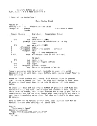 chocolate before it is eaten.
Nutr. Assoc. : 0 0 0 4139 1564 0 0 0 0
* Exported from MasterCook *
Maple Monkey Bread
Recipe By :
Serving Size : 12 Preparation Time :0:00
Categories : Breads Fleischmann's Yeast
Snacks
Amount Measure Ingredient -- Preparation Method
-------- ------------ --------------------------------
DOUGH
1/4 cup warm water (110 F)�
1 package Fleischmann's Traditional Active Dry�
Yeast
3/4 cup warm milk (110 F)�
3 tablespoons sugar
2 tablespoons butter or margarine -- softened
1 teaspoon salt
1 egg -- at room temperature
3 1/2 cups all-purpose flour (3 1/2 to 4 cups)
TO SHAPE
3/4 cup maple syrup
1 cup coarsely chopped walnuts
1/4 cup sugar
1/2 teaspoon ground cinnamon
1/3 cup butter or margarine -- melted
Measure warm water into large bowl. Sprinkle in yeast; stir until
dissolved. Stir in warm milk, sugar, butter, salt, egg and enough flour to
make soft dough.
Knead on floured surface until smooth, 8-10 minutes. Place in greased
bowl, turning to grease top. Cover; let rise until doubled in size, about
45 minutes. Punch dough down. Divide into 32 pieces; roll into smooth
balls.
To shape loaf: Pour 1/4 cup syrup in bottom of greased 10-inch tube pan;
sprinkle with 1/2 cup nuts. Combine sugar and cinnamon in bowl. Dip 16
balls in melted butter, roll in sugar mixture and arrange in pan. Top with
remaining nuts and 1/4 cup syrup. Repeat with remaining balls and place in
pan; top with remaining syrup. Cover; let rise until double in size, about
30 minutes.
Bake at 375 F for 40 minutes or until done. Cool in pan on rack for 20�
minutes; turn out onto serving plate. Serve warm.
Source:
"Fleischmann's Yeast"
S(internet address):
"http://www.breadworld.com/index.html"
Yield:
"1 Loaf"
 