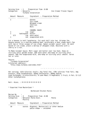 Serving Size : 1 Preparation Time :0:00
Categories : Desserts Ice Cream/ Frozen Yogurt
Turbana Corporation
Amount Measure Ingredient -- Preparation Method
-------- ------------ --------------------------------
1 banana
Ice cream
Whipped cream
Cherries
Nuts
CARAMEL SAUCE
1 cup sugar
1 tablespoon butter
1/3 cup warm water
1 can evaporated milk
Cut a banana in half lengthwise. Cut each half into two. Arrange the
banana pieces in a shallow pudding bowl (preferably a boat shape bowl).Top
with two or three scoops of ice cream. Spoon caramel sauce* over. On each
mound of ice cream, place a dollop of whipped cream. Decorate with a
cherry or a nut.
To Make Caramel Sauce: Melt sugar and butter over low heat. Keep on
stirring until golden brown. Add warm water and keep on stirring until
smooth. Add the evaporated milk, and keep on stirring until smooth. Serve
hot or cold.
Source:
"Turbana Corporation"
S(Internet address):
"http://www.turbana.com/index.html"
- - - - - - - - - - - - - - - - - - -
Per serving: 1323 Calories (kcal); 31g Total Fat; (20% calories from fat); 18g
Protein; 253g Carbohydrate; 105mg Cholesterol; 389mg Sodium
Food Exchanges: 0 Grain(Starch); 0 Lean Meat; 0 Vegetable; 2 Fruit; 6 Fat; 13 1/2
Other Carbohydrates
Nutr. Assoc. : 0 0 0 0 0 0 0 0 0 0 0
* Exported from MasterCook *
Barbecued Chicken Pasta
Recipe By :
Serving Size : 4 Preparation Time :0:00
Categories : National Pasta Assn. Pasta
Poultry
Amount Measure Ingredient -- Preparation Method
-------- ------------ --------------------------------
10 ounces Rigatoni, Mostaccioli or other medium
pasta shape -- uncooked
 